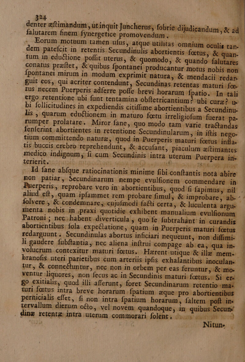 falutarem finem! fx nergetice promovendum. LISTEN TAVRRONE +4 dem patefcit in retentis. Secundinulis abortientis foetus, &amp; qi an- “tum in edu&amp;ione .poflit uterus, &amp; quomodo, &amp; quando falutare: conatus preftet, &amp;quibus fpontanei producantur motus nobis non bi follicitudines in expediendis citiffime abortientibus a Secundinu- tumper prolatare. Miror fane,. quo modo tam varie traGandas fenferint.abortientes in retentione Secundinularum, ‘in iftis nego- tium committendo natura, quod in Puerperis maturi foetus' infla- tis :buccisccrebrocre prehendunt, .&amp; accufant ) piaculum eftimantes # Genicnibeananii soL HLA, AE AL TA PRA RE Id fane abfque ratiocinationis minime fibi conftantis notà abire Puerperis., reprobare vero in abortientibus, quod fi fapimusy nil folvere &amp;.condemnare., :icujufimodi fai Vertagi &amp; luculenta argue menta: nobis.in .praxi quotidie exhibent manualium. evulfionum ì abortientibus: fola expectatione, quam in Puerperis maturi’ fcetu: li gaudere fubftantia,. nec aliena inftrui compage ab. ea, qua in- go exitialisy; quod illi afferunt, foret Secundinarum retentio «ma» turi foetus intra breve horarum. fpatium. @que. pro abortientibus pernicialis effet, fi non intra fpatium horarum, faltempoft ine tervallum dierum ofto, vel novem: «quandoque; .in quibus Secuné . gline retente:intra uterum commorari folent; QUATTRO dor 3h | | Nitune