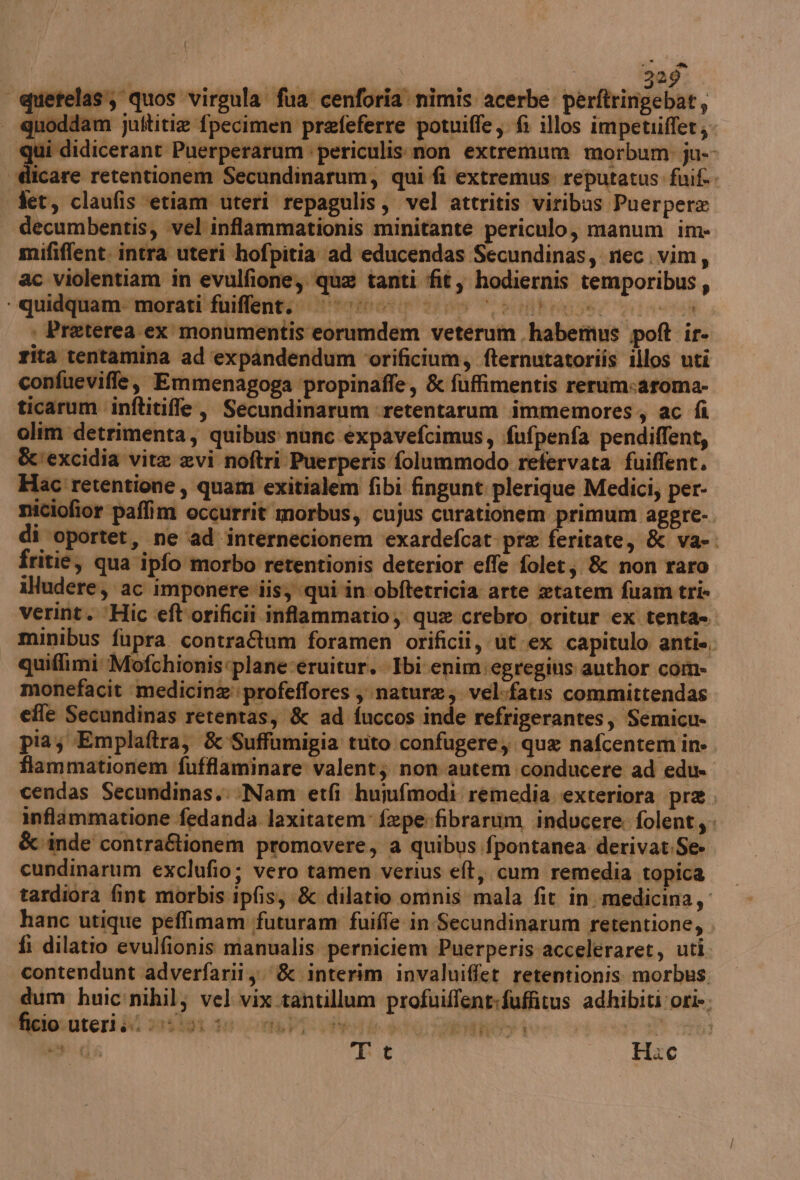 quetelas, quos virgula fua cenforia nimis acerbe perftringebat, guoddam ultitia fpecimen prefeferre potuiffe, fi illos impetriffet; qui didicerant Puerperarum : periculis.mon extremum morbum ju- “dlicare retentionem Secundinarum, qui fi extremus: reputatus fuif.. fer, claufis ‘etiam uteri repagulis, vel attritis viribus Puerpera ac violentiam in evulfione, qua tanti fit, hodiernis temporibus, dum huic'nihil; vel vix.tantillum profuiffent:fuffitus adhibiti ori». Tit S Haec