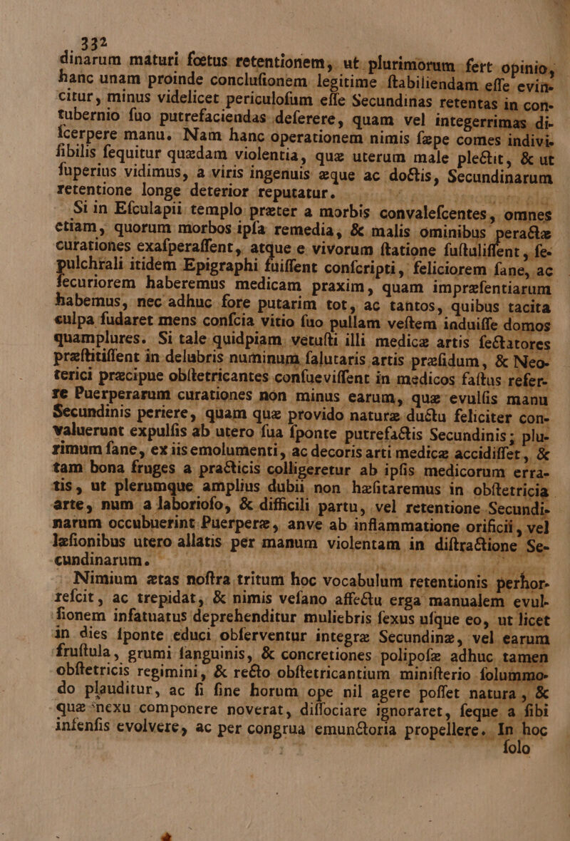avo maturi foetus retentionem;; ut. plurimorum. fert ‘Opinio,o hanc unam proinde conclufionem. legitime ftabi liendam effe ‘evi citur, minus videlicet periculofum effe Secundinas retentas in con- tubernio fuo putrefaciendas deferere, quam vel integerrimas. di- icerpere manu, Nam hanc operationem nimis fepe comes indivi» fibilis fequitur quedam violentia, que uterum male pleétit, & ut * fuperius vidimus,, a .viris ingenuis eque ac doftis, Secundinarum retentione longe deterior ‘“reputatur. oi pra paro ana le Si in Efculapii templo: preter a morbis convalefcentes,. omnes pei etiam, quorum morbos:ipfa remedia; & malis ominibus pera&e curationes exafperaffent,. atque. e vivorum ftatione faltaliffent sife pulchrali itidem Epigraphi fuiffent confcripti,: feliciorem fane, ac i ata haberemus medicam praxim, quam imprefentiarum habemus, nec adhuc fore putarim tot, ac tantos, quibus tacita culpa fudaret mens confcia vitio fuo pullam veftem induiffe domos quamplures. Si tale. quidpiam. vetufti illi medica artis feRatores preftitiffent în delubris numinum falutaris artis prefidum, & Neo- terici precipue obltetricantes confueviffent in medicos faftus. refer re Puerperarum curationes non minus carum, qua evullis manu Secundinis periere, quam qua provido nature duflu feliciter con- valuerunt expulfis ab utero fua fponte putrefaQis Secundinis ; plu- rimum fane, ex iisemolumenti, ac decoris arti medica accidiffer,, & tam bona fruges a praticis colligeretur ab ipfis medicorum erra- tis, ut plerumque amplius dubii. non. hefitaremus in obftetricia. ‘arte, num a laboriofo, & difficili partu, vel retentione.Secundi. narum occubuetint Puerpere, anve ab inflammatione orificii, vel laefionibus utero allatis per manum violentam in diftra& one Se» cundinarum. | |. LTT CP MT : Nimium atas noftra tritum hoc vocabulum retentionis perhor- refcit, ac trepidat; & nimis vefano affeQu erga manualem evul fionem infatuatus deprehenditur muliebris fexus ufque eo, ut licet in dies {ponte educi obferventur integre Secundina, ‘vel. earum ‘fruftula, grumi fanguinis s & concretiones polipofe adhuc..tan en obftetricis regimini, & reéto obftetricantium minifterio folummo do plauditur, ac fi fine horum ope nil agere poffet natura, & que *nexu componere noverat, diflociare ignoraret, feque a fibi infenfis evolvere, ac per congrua ‘emun&oria propellere.. In hoc I Pera ! | sul, olo