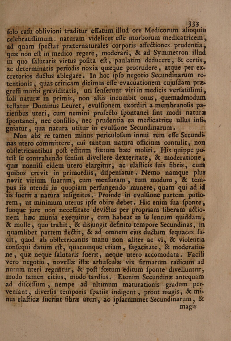 ‘cafù oblivioni traditureffatum illud ore Medicorum sibili el -bratiffimum ; natoram videlicet effe morborum medicatricem, ‘ad quam fpe&amp;at praternaturales corporis affeftiones. prudentia, ‘qua non eft in medico regere, moderari, &amp; ad Symmetron illud ‘in quo falutaris virtus pofita' eft, paulatim deducere, &amp; certis, ‘ac determinatis periodis noxia queque protrudere, atque per ex- cretorios duftus ablegate. In hoc ipfo negotio Secundinarum re- tenitionis ,, quas-criticam dicimus effe ‘evacuationem cujufdam prz» J effi morbi graviditatis, ‘uti fenferunt viriin medicis verfatiflimi, Dli ‘nature in primis, non ‘aliis incumbit ‘onus, quemadmodum ‘teltatur Dominus Leuret, evulfionem exordiri a membranofis pa- rietibus uteri, cum nemini profe&amp;o fpontanei fint modi natura i pontanei,. nec confilio, nec prudentia ‘ca medicatrice ullus infis niatur, qua natura utitur în evulfione Secundinarum. | . Non abs re tamen minus periculofam innui rem effe Secundi. nas utero committere, cui tantum natura officium contulit,. non obftetricantibus poft editum ‘forum hac moliri. His quippe po» telt fe contrahendo fenfim divellere dexteritate, &amp; moderatione; que nonnifi eidem utero elargitur; -ac' elafticis fuis fibris, cum quibus crevit in primordiis, difpenfatur. Nemo namque plus nevit virium fuarum, cum menfuram, tum modum, &amp; tem- pus iis ntendi in quopiam perfungendomunere, quam qui ad .id « 3is fuetit a natura infignitus. Pronde ‘in evulfione partem. potio» rem, ut minimum uterus ipfe obire deber. Hic enim fua-fponte, fuoque jare non neceffitare deviflus per propriam liberam aflio- nem hec munia exequitur, cum habeat in fe lentum quiddam, &amp; molle, quo trahit; &amp; disjungit definito tempore Secundinas, in quamlibet partem fle&amp;tit, &amp; ad omnem ejus duAîum fequaces fa» cit, quod ‘ab obitetricantis manu‘non aliter ac vi, &amp; violentia confequi datum eft, quacumque etiam, fagacitate, &amp; moderatio» ne, que neque falotaris fuerit, neqite utero accomodata. Facili vero negotio , ‘novella ifte arbufcula vix ‘firmarum. radicum ad nutum uteri regufittir, &amp; poft'fotumèditum fponte® divelluntur, modo tamen citius, modo tardius. Etenim Secundina antequam ad difceffum, nempe ‘ad ultimum maturationis' gradum per» veniant, diverfis temporis fpatiis indigent ,‘prout magis, &amp; mi- nus elaftica fuerint fibra uterîy ac ipfarimme: Secundinarum, &amp;