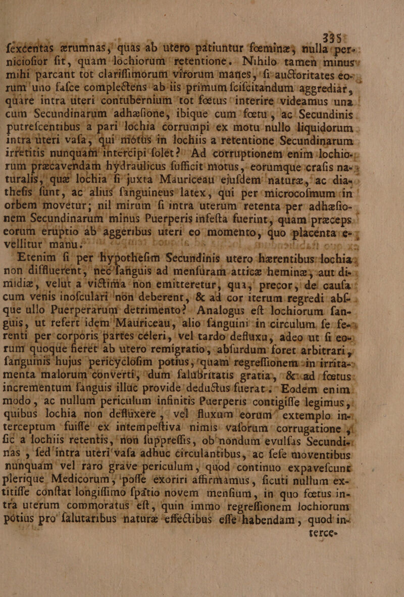 bo Ta: cdentas #rumnas hi ‘quas ‘ab È store PRIA cui da È iciofior fit, quam Jochiorum retentionè. Nihilo tamen minusy ihi parcant tot clariflimorum viforumimanes, ‘fivauoritates é0».. um'uno fafce compleRens'abiiis primum fcifcitandum: as dt pg pl si fostus vinterire ‘videamus ‘una. | rum ‘adhafione, ibique cum focti, ‘aci Secundinis . tibus'‘a pari'lochia corrumpi ex motu-nullo liquidorum . ag € ui' ni Mipoh Allibiio orsetentitaie Segni. sipi‘folet 2 Ad corruptionenv enim :lochio»; Ca i © da i x | (LI re Dr 4 4 a Gi sa ace | , CE prving % “feci t cum vé que al ul regi 3 a) e 5 î DA RI ET SE nni e ù ria cà SE ip: V I 4 plerique, Medicorum; ‘poffe ‘exoriri affirmvamus, ficuti mullum:ex=. titiffe conftar longiffimo fpatio novem menfium,. in quo foetus.in=. tra uterum commoratus' et, quin immo tegreffionem lochiorum dtius pro faluratibus hatura ‘effeibus effé'habendam:, quod'in< sa statici | terce»