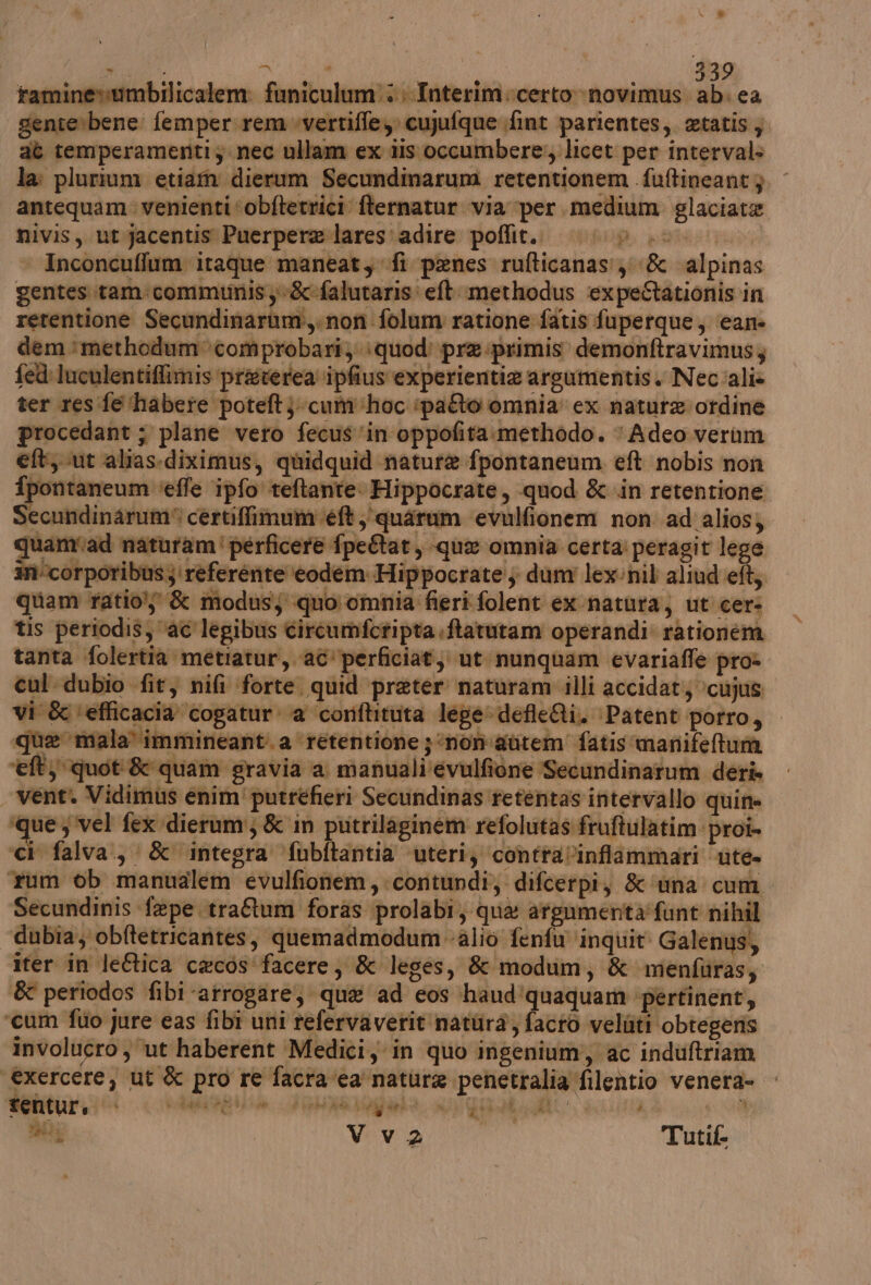 rtaminevumbilicalem: funiculum':; Interim.certo »novimus. ab. ea genterbene. femper rem.vertiffe, cujufque fint parientes, etatis, aè temperamentiy nec ullam ex dis occumbere:, licet per interval: la: plurium etiam dierum Secundimarum retentionem fuftineant 3 antequam: venienti ‘obftevrici fternatur via per medium glaciate nivis, ut jacentis Puerpere lares'adire poflit.. (iG0/0 .0. | Inconcuflum itaque maneat, fi penes rufticanas:;; &amp; alpinas gentes itam:communisy&amp;:falutaris: ell. methodus expe@ationis in retentione Secundinarum:,.non folum ratione fatis fuperque, cane dem methodumcomprobari; ‘quod’ pre .primis demonftravimusz fed: luculentiffimis preverea ipfius experientie argumentis. Nec'alie ter res fe ‘habere poteft}- cum ‘hoc ‘patto omnia: ex natura ordine procedant ; plane vero fecus ‘in oppofita:methodo. ‘Adeo verum eft ut alias.diximus, quidquid nature fpontaneum eft nobis non fpontaneum ‘effe ipfo teftante: Hippocrate, quod &amp;-in retentione Secundinarum® certiffimum ‘éft ;'quarum ‘evulfionem non ad alios; quamiad naturam'perficere fpeftat, que omnia certa: peragit lege in‘corporibus;'referénte ‘eodem: Hippocrate, dum lex:nil aliud efty quam ratio; &amp; modus; quo omnia fieri folent ex natura, ut cer- tis periodis; ‘ac legibus circumfctipta ftatutam operandi rationena tanta folertia metiatur, ac’perficiat; ut. nunquam evariaffe pro» cul dubio fit, nifi forte quid preter naturam illi accidat; \cujus vi &amp; ‘efficacia cogatur: a corftituta legedefleQi. Patent porro, que mala immineant. a ‘retentione ; ‘non autem’ fatis manifetumà eft) quoti&amp; quam gravia a manuali'evulfione Secundinarum deri — venti Vidimus enim' putréefieri Secundinas retentas intervallo quin» ‘que; vel fex dierum'; &amp; in putrilaginem refolutas fruftulatim proî- ‘cì falva., &amp; integra ‘fubftantia uteri, contra/l’infiammari ute. rum ob manualem evulfionem,contundi, difcerpi, &amp; ‘una cum Secundinis fepe traftum foras prolabi, qua argumenta'funt nihil dubia, obftetricantes, quemadmodum alio fenfu ‘inquit Galenus, iter in leftica cacos'‘facere; &amp; leges, &amp; modum, &amp; menfliras; &amp; periodos fibi arrogare, qua ad cos haud'quaquam ‘pertinent, ‘cum fio Jure eas fibi uni refervaverit natura, facto veliiti obtegeris involucro , ‘ut haberent Medici, in quo ingenium, ac induftriam ‘€xercere, ut &amp; pro re facra‘ca nature penetralia filentio venera- | aaa Vva Tutif ao NICE da 1 *$ di PA t; du MMNPRE 10: è
