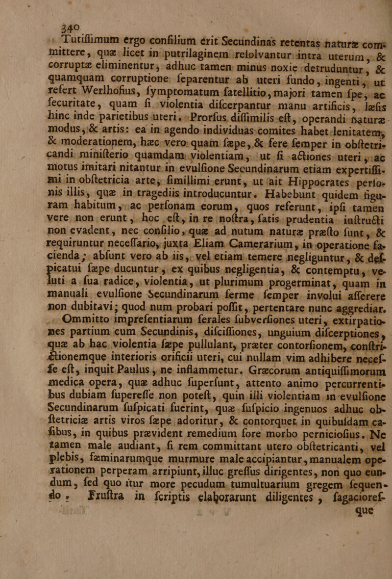 :@ Tutifimum ergo confilium érit Secrindinas retentas nature com mittere, qua licet in'\putrilaginem:relolvantur. intra uterum.,.&amp; corrupt eliminentur; adhuc.tamen: minus:noxie ‘detrud itur, &amp; quamquam corruptione; feparentur ab uteri fundo ingenti; ut refert Werlhofius, fymptomatum fatellitio ,majori tamen fpe; ac fecuritate, quam fi..violentia difcerpantur.. manu. artificis,. lefis hinc inde parietibus-uteri, »Prorfus. difimilis:e&amp;, operandi nature modus;&amp; artis: ea in agendo. individuas:comites.habet dlenitatenz; È moderationem, hec.vero: quam fepe,.&amp; fere femper in obftetri. candi. minifterio quamdana violentiam.;; ‘ut sfì aCiones: uteri pra motus Imitari nitantur.in evulfione Secundinarum etiam expertiffi- mi in .obftetricia. ar te; fimillimi.erunt s ut lait. Hippocrates: perio» nis illis, que in.tragediis introducuntur. Habebunt, quidem figu- ram chabitum ac perfonam eorum, quos referunt,; ipfi «tamen vere, non erunt ,..hoc .elt,, in re noftra, fatis. prudentia. in@tru&amp;ti non evadent, nec confilio que ad nutum nature prefto funt,:&amp; requiruntur neceffario; juxta, Eliam.Camerarium y in operatione. f cienda da abfunt vero ab iis $0 vel etiami.temere negliguntur,;. &amp;« picatui faepe ducuntur,. ex.quibus negligentia, ,&amp; con temptu.,ve- luti a.fua. radice,, violentia, sut plurimum progerminat; quam in manuali evulfione Secundinarum ferme. femper, involui afferere non dubitavi; quod num. probari poffit,. pertentare nunc aggrediar. .. Ommitto imprefentiarum ferales fubverfiones uteri,. extirpatio» mes partium cum Secundinis; difciffiones;. unguium difcerptiones,. que ab hac. violentia fepe pullulant, prater contorfionem,conftri- | tlonemque interioris orificii uteri, cui nullam vim adhibere necef- fe eft, inquit.Paulus.,.ne inflammetur. Grecorum.antiquiffimorum medica opera, que adhuc fuperfunt, attento. animo: percurrenti» bus dubiam fuperefle non poteft, quin illi violentiam.1n-evulfione Secundinarum fufpicati, fuerint,, que. fufpicio ingenuos adhuc ob- ftetricie artis viros fepe adoritur, &amp; contorquet in quibuldam ca- fibus, in quibus prevident remedium fore morbo perniciofius.. Ne tamen male audiant,, fi rem committant utero obftetricanti, vel plebis, feminarumque murmure male accipiantur, manualem ope- rationem. perperam arripiunt, illuc. greffus dirigentes, non quo eun- dum 9 fed quo itur more pecudum, tumultuarium gregem .fequen- do + Fruftra in friptis elaborarunt diligentes, fagacioref. 47187 | ) que