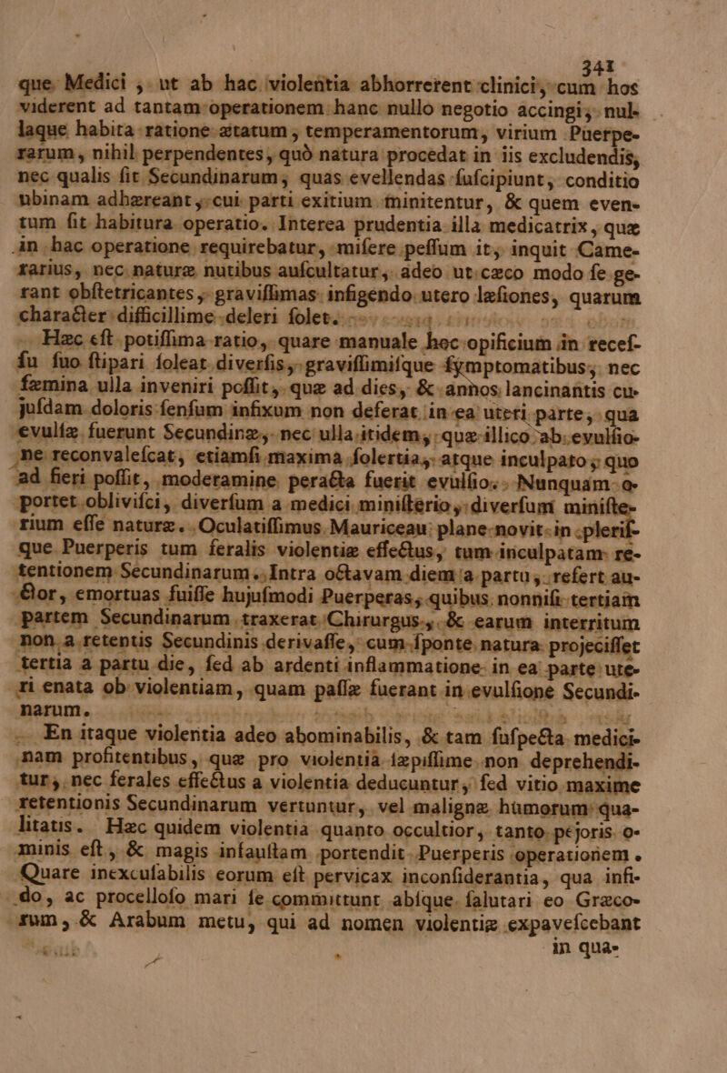 | 241 que. Medici ;. ut ab hac iviolenitia Abbiorectentintinichaanilios widerent ad tantam-operationem:hanc nullo negotio accingi;- nul- laque habita-ratione:gtatum; temperamentorum, virium :Puerpe» rarum, nihil perpendentes, quò natura procedat in iis excludendis; nec qualis fit Secundinarum; quas evellendas fufcipiunt; conditio tbinam adbereant yvcui parti exitium.minitentur, & quem even» tum fit habitura operatio.Interea prudentia illa medicatrix, que An «hac operatione requirebatur, :mifere peffum it; inquit Came- rarius, nec. nature nutibus aufcultatur,: adeo ut:ceco modo fe ge- rant obftetricantes ;- graviflimas: infigendo. utero lefiones, quarum charafter difficillime -deleri foletzinov eo14 ETRO 59 OS; -. Hc eft potiffima-ratio,, quare manuale hec;opificium in recef- fu fuo ftipari foleat diverfisy- graviflimifque PRA dan nec femina ulla inveniri poflity. que ad.dies; & annos lancinantis cu» Jufdam.doloris:fenfum infixum non deferat ;in ea) uteri parte; qua ‘evulia, fuerunt Secundine,,- nec ulla.itidem, quarillico ab. evulfio pe reconvalefcat, etiamfi maxima .folertia;; atque inculpato ; quo ad fieri poflit, moderamine pera&a fuerit evulfio:: Nunquam-@- ‘portet.oblivifci, diverfum a medici minilterioy;diverfum mini rium effe nature. Oculatiffimus.Mauriceau: plane-novitsin cpleri que Puerperis tum feralis violentie effeQus, tum.inculpatam» re- “tentionem Secundinarum Intra o&tavam diemia partu;.refert au- «or, emortuas fuiffe hujufmodi Pue ‘peras; quibus, nonnifi tertiaîm partem Secundinarum traxeratChirurgus.y ide ‘earum interritum non, a retentis Secundinis derivaffe,; cum-fponte, natura. projeciffet —tertia a partu die, fed ab ardenti .inflammatione. in ea parte: ute- ri enata ob: violentiam, quam pafle fuerant.in:evulfione Secundi- narum. mirati ni poehi ? e Prrtaty artt «gi «308%, € UE ART .. En itaque violentia adeo abominabilis, .&.tam fufpe&a. medici» «nam profitentibus, que pro violentià i2piflime..non deprehendi- tun, nec ferales effe&us a violentia deducuntur; fed vitio.maxime retentionis Secundinarum vertuntur, vel.maligne humorum'qua- litatis.. Haec quidem violentia quanto occultior è tanto, péjoris. 0- aminis eft,,& magis infauftam .portendit..Puerperis ‘operatioriem + Quare inexcufabilis eorum eft. pervicax inconfiderantia, qua infi- «do, ac procellofo mari fe committunt abique, falutari eo Greco» (rum, & Arabum metu, qui ad nomen violentig expavefcebant Ng nib 1 um quae b . de