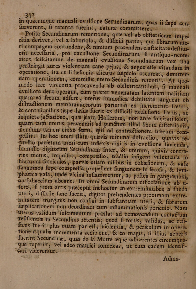 in ip FAI manuale evulfione Secundinarum; quas ii fe pe con | fueverunt, fi retente fuerint, natura»:committeregs: LL... «Pofita Secundinarum retentione) qua'velcab ‘obitetricum’ impe: ritia derivet; vela laboriofo, &amp; difficili partu; qui fibrarumi‘ute: ri compagem contundens, &amp; nimium protendenselafticitate deftiti= erit‘neceffaria , pro excuflione Secundinatum fl antiquo-neotes ricos. fcifcitamur. de. manuali evulfione Secundinarum vox nà perftringit anres violentiam cane pejus, -&amp; angueveffe vitandam în operatione, cita ut fi lefionis: alicujus fufpicio: occurrat, dimitten@ dam‘operationem, com miffis wrero Secundinis rerentis. At quo | modo hec violentia. precavenda ab obftetricantibus, fi manvali evulfioni dent operami, ‘cum'preter venenatam latentem'malitiam quam:ea fecum ‘adfert } ‘uteris immodica ‘debilitate ‘lan guéat ob diftraGionem membranaceotum parietumi ‘ex incremento ‘foetus, &amp; contufionibus: fepe :lefus fuerit:ex difficili exclufionie foettis 26 inquieta ja&amp;atione, ‘qua'juxta*Halleram} ‘non'ante falcitàriffolet si quam-cum. uterus. pervenerit'ad ‘puntum'illad fistum diftenfionis, ‘mondumritatnen'enivo fort, qui ad contraRionhem utérum com- pellits: Int hoc ‘uteri' ftatu: quasvis minima diftra&amp;io, quevis' re ‘preffio ‘patietum ‘urericum inflexis ‘digitis ‘in ‘evulfione facienda,, immiffio digitorim Secundinam ‘inter’, ‘&amp;' uterium, quivis ‘contra- ‘rias’motus, impulfus,‘compreflio, tra&amp;io infigent valnufcula ‘in ‘fibraruna fafciculos y: parvis etiam ‘nifibis ‘in cohafionem, &amp; vafa farisuinea fepe comprefla. propellent fanguinem-in ferofa, &amp;'1 Ye “phatica vafa, unde vicina inflammentur, ac ‘poftea in gangrenati, ‘ac’fphacelàùm abeant. “In omni Secundinarum diffociatione ‘ab' u- ‘tero,-fi juxta artis precepta inchoetur in-extremitàtibug 2° fundo uteri, difficile fane fuerit, digitos prehendentes proximam extre- ‘mitatem marginis non configi in fubftantiam uteri, &amp; fibrarum implicationetn non'deordinati cum inflammationis periculo. Nana “uterus':validum ‘fulcimentum: preftat ad ‘removendum conta@tim tefiftentie in Secandinis retentis; quod fi fortis, validus, ac' refi- ftens fuerit: plus quam par eft; violentia &amp; periculum in opetà- tione equalia incrementa accipient;''&amp; ‘o magis, fi illius’ generis fuerint Secundine, quas de la Motte eque adherentes circumqua- ‘que reperilt, vel adeo matrici connexasj ut ‘cum cadem identifi- -Garl viderentut, ‘ Abba Todo de Aligi 4441 DIE TA RE e DE: î Papa