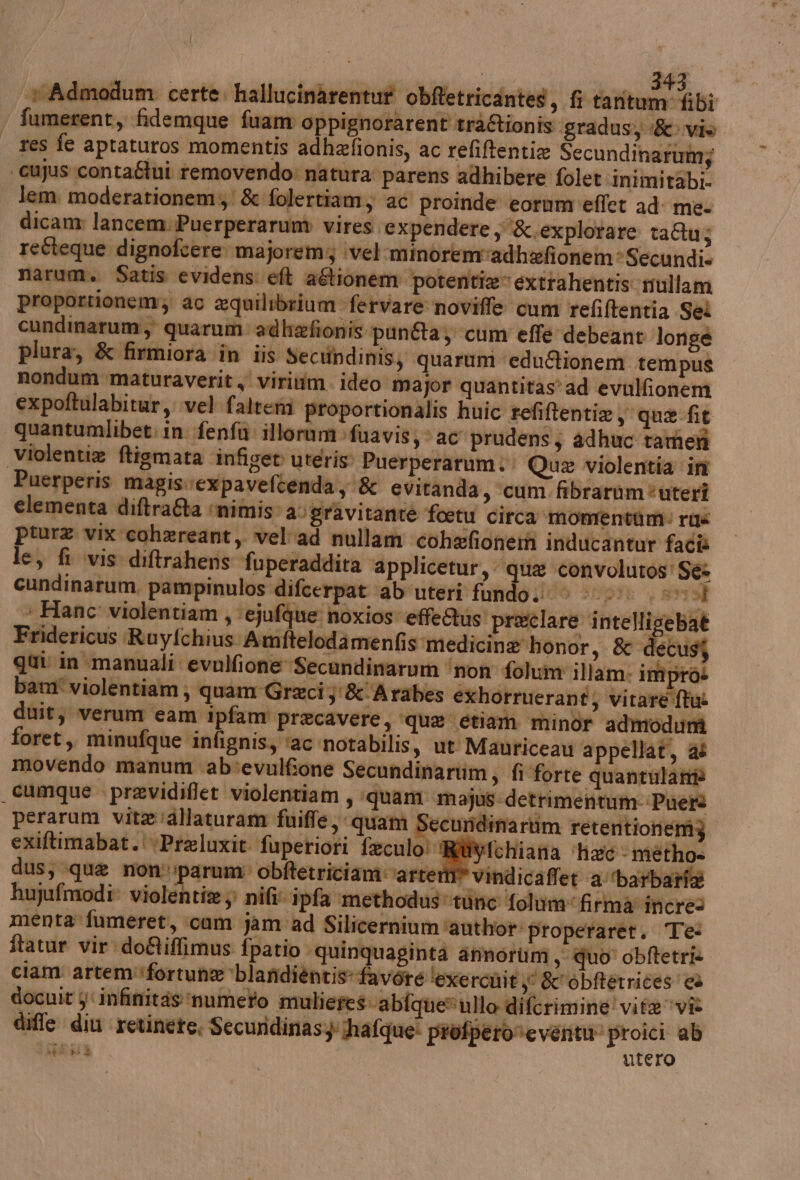 vAdmodum certe, hallucinarentut ob@etricantes, fi darte cibi fumerent, fidemque fuam oppignorarent tràRionis. gradusy vie res fe aptaturos momentis adhefionis, ac refiftentie Secundinarumj | cujus:conta&amp;ui removendo: natura parens adhibere folet inimirabi- lem. moderationem; &amp; folertiam, ac proinde eornm'effet ad me. dicam lancem.Puerperarum vires expendere , &amp;.explotare ta&amp;u; reéteque dignofcere majoremy vel minoremvadbafionem®Secundi. narum. Satis evidens: eft agtionem potentie”extrahentis mullam proportionem; ac equilibriumfervare noviffe cum refitentia Sei cundinarum, quarum adhafionis punAa; cum effe debcant longée plura, &amp; firmiora în iis Secundinisj quarum edu&amp;ionem tempus nondum maturaverit x viriim. ideo major quantitas’ad evulfionem expoftulabitur, vel faltemi proportionalis huic refiftentie, que. fit quantumlibet: in fenfù illorum:fuavis; ac prudens; adhuc tamen violentie ftigmata ‘infigev uteris: Puerperarum.: Qua violentia ‘in Puerperis magisvexpaveftenda, &amp; evitanda, ‘cum. fibraràùm*uterî elementa diftraGa ‘nimis’ a; gravitante foetu circa momentàm: rus pture vix cohereant, vel'ad nullam cohefioneni inducantur facîè le, fi vis diftrahens ‘fuperaddita ‘applicetur, qua convolutos' Sé cundinarum, pampinulos difcerpat ‘ab'uteri fando;; 0 (000 sv sa > Hanc' violentiam , ‘ejufque noxios effeQus preclare intellisebat Fridericus RuyfchiusAmfteloda menfis medicine honor, &amp; de gui: in manuali evulfione Secandinarum ‘no folum illam: impros bam° violentiam; quam Graci 3'&amp;-Arabes exhotruerant; virare fix duit; verum eam ipfam' precavere, ‘qua etiam minor admodum foret,, minufque infignis, ‘ac notabilis, ut Mauriceau appellati, a movendo manum ab‘evulfone Secundinariim, fi forte quantulattià _cumque previdiflet violentiam, ‘quam majus-detrimentumi Puetà perarum vita :allaturam fuiffe, quam Securidinartim retentioneniz exiftimabat.'+Praluxit fuperiori feculo! Rtyfchiana ‘hac métho» dus, que non’ :parum: obftetriciam vare vindicaffet ‘a'‘barbarfa hujufmodi violentie; nil ipfa ‘methodus tune foluim: firma incres menta fumeret, cum jam ad Silicernium ‘author: properaret. Te: ftatur vir do&amp;iffimus fpatio quinquaginta anmnotim , quo’ obftetris. ciam artem':fortune blandièntis favore ‘exercuit &amp;'obftetrices' cè docuit jinfinitàs'numeto muliefe sabfqueullo diferimine!vifa vi diffe din ‘retinete. Securidinasyhafque: profperoreveritu' proici ab GEUI utero