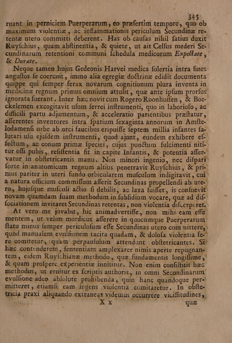 i | 234%, ruant in perniciem.Puerperarum; eo prefertim tempore, quo ob maximum violentia , ac inflammationis periculum Secundina re-. tenta utero committi deberent. Has ob caufas nihil fatius duxit - Ruyfchius, quam abftinentia, -& quiete, ut ait Celfus mederi Se.. cundinarum retentioni communi fchedula medicorum Expedare, Gadduratesilug id Mulo on 2104 13.0 A tg cdi Neque tamen hujus Gedeonis Harvei medica folertia intra fines anguftos fe coercuit, immo alia egregia do&trina edidit documenta quippe qui femper ferax novarum cognitionum plura inventa in medicine regnum primus omnium attulit, que ante ipfum prorfus ignorata fuerant. Inter hac novitcum Rogero Roonhuifen, & Boe- ckelemen excogitavit ufam ferrei inftrumenti, quo in laboriofo, ac difficili partu adjumentum, & acceleratio parientibus preftatur; afferentes inventores intra fpatium fexaginta annorum ‘in Amfte- lodamenfi urbe ab orci faucibus eripuiffe feptem millia infantes fa- lutari ufu ejufdem inftrumenti, quod'ajunt, eundem exhibere ef fettum,. ac conum prima fpeciei, cujus pun&um fulcimenti niti». tur oflì pubis,, refiftentia fit in capite Infantis, & potentia afler-' vatur in obftetricantis manu. Non minori ingenio, nec difpari” forte in:anatomicum ‘regnum altius penetravit Ruyfchius, & pri». mus pariter in uteri fundo orbicularem mufculum indigitavit, cui. a natura officium commiffum afferit Secundinas propellendi ab ute- ro, huyufque. mufculi aftio fi debilisy. ac laxa fuiffet, is confuevit novam quamdam fuam methodum in fubfidium vocare; que ad dif fociationem invitaret Secundinas retentas, non violentia difcerperet. «At vero.me guvabit, hic animadvertiffe,, non mihi:cam effe mentem, ut.velim: mordicus afferere in quocumque Puerperarum, ftatu minus-femper periculofum effe Secundinas utero committere,> quod manualem evulfionem tacita quadam, &'dolofa violentia fe-® re comiteturi, quam «perpaululum attendunt obftetricantes. Si* hc contenderem, fententiam amplexarer nimis aperte repugnan= tem, cidem Ruyfchiane merhodo., que fundamentis longiffime & quam :profpere .experientie innititur. Non enim confiftitit hec methodus; ut eruitur:ex fcriptis authoris, in omni Secundinarum' evulfione:adco \abfolute: prohibenda; quin hanc quandoque per= mitteret , etiamfi cam ingens violentia. comitaretur, In obfte- tricia praxi aliquando.extraneas videmus occurrere viciffitudines,, ela; RT TI o qua