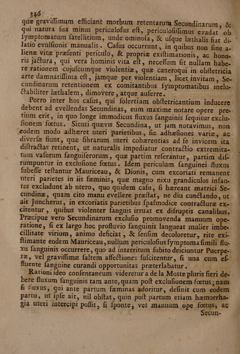 346° liena vite prefenti periculo, &amp; proprie exiltimationis, ac hono- re rationem cujufcumque violentie, que cateroqui in obftetricia arte damnaciffima eft, jamque per violentiam, licet invitam, Se- îtabiliter lethalem, dimovere , atque ‘auferre. tium erit, in quo longe immodicus fiuxus fanguinis fequitur exclu- fionem foetus. Sicuti quevis Secundina, ut jam notavimus, non «todem modo adhzret uteri parietibus, fic adhefiones varie; aC diftra&amp;tas retinent, ut naturalis impediatur contra&amp;Rio extremita- tum vaforum fanguiferorum, que partim referantur, partim dif. rumpuntur in exclufione foetus. Idem periculum fanguinei fluxus fubeffe teftantur Mauriceau, &amp; Dionis, cum excoriati remanent Uferi parietes in iis feminis, qua magno nixu grandiculos infan» tes excludunt ab utero, quo quidem cafu, fi hareant matrici Se- Precipue vero Secundinarum exclufio promovenda manuum ope- ftimante eodem Mauriceau, nullum periculofius fymptoma fimili flu- fluente fanguine curandi opportunitas preterlabatur. |. bere fluxum fanguinis tam ante, quam polt exclufionem foetus ;nam fi fuxus; qui ante partum faminas adoritur, definit cum eodem partu, ut ipfe ait, nil obftat, quin poft partum etiam hemorrha= gia uteri intercipi poflit, fi fponte, vet manuum ‘ope fra ac ecun-