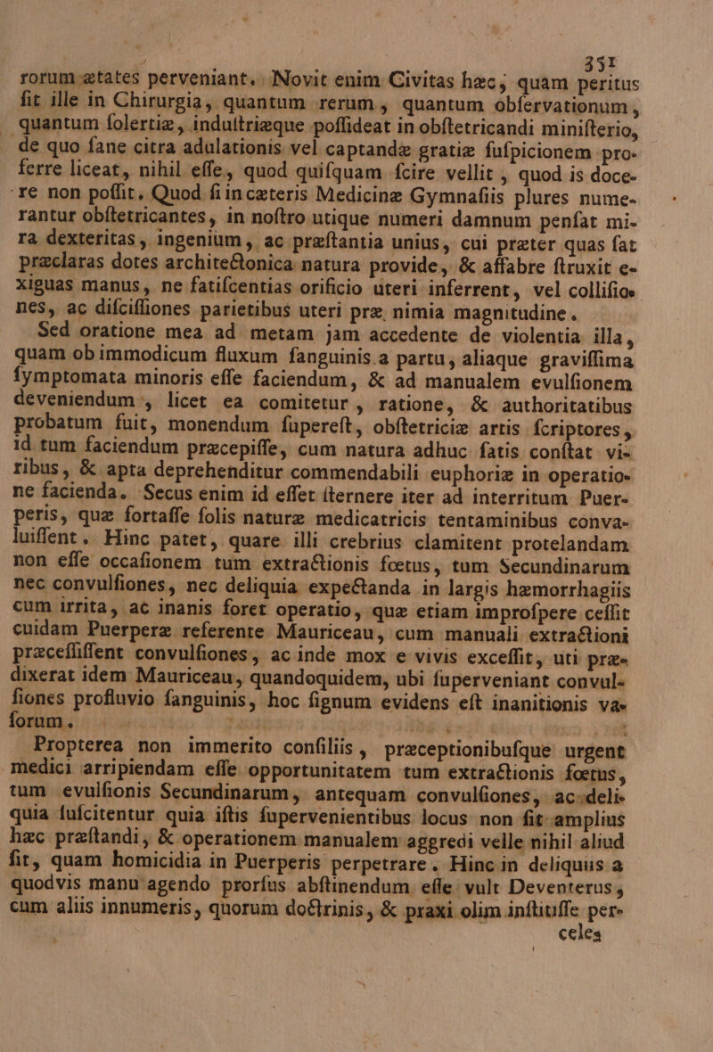 rorum.etates perveniant. Novit enim Civitas hec, quam peritus fit ille in Chirurgia, quantum rerum, quantum obfervationum, | quantum folertia, indultrieque poflideat inobftetricandi minifterio, de quo fane citra adulationis vel captand& gratia fufpicionem pro» ferre liceat, nihil effe., quod quifquam fcire vellit, quod is doce- ‘re non poflit, Quod fiinceteris Medicine Gymnafiis plures nume- rantur obftetricantes, in noftro utique numeri damnum penfat mi- ra dexteritas, ingenium,, ac preftantia unius, cui preter quas fat preclaras dotes archite&tonica natura provide, & affabre ftruxit e- xiguas manus, ne fatifcentias-orificio uteri inferrent, vel collifice nes, ac difcifliones parietibus uteri pre, nimia magnitudine . Sed oratione mea ad metam jam accedente de violentia illa, quam ob immodicum fluxum fanguinis.a partu; aliaque graviflima fymptomata minoris effe faciendum, & ad manualem evulfionem deveniendum-, licet ea comitetur, ratione, & ‘authoritatibus probatum fuit, monendum fupereft, obftetricie artis fcriptores, id tum faciendum precepiffe, cum natura adhuc fatis conftat. vi» ribus, & apta deprehenditur commendabili euphorie in operatio» ne facienda. Secus enim id effet iternere iter ad interritum Puer- peris, que fortaffe folis nature medicatricis tentaminibus conva- luiffent .. Hinc patet, quare illi crebrius clamitent protelandam. non effe occafionem tum extra&ionis foetus, tum Secundinarum | nec convulfiones, nec deliquia expeAanda in largis hemorrhagiis cum irrita, at inanis foret operatio, que etiam improfpere ceflit cuidam Puerpere referente Mauriceau, cum manuali extrafioni precefliffent convulfiones:; ac inde mox e vivis exceffit, uti pra- dixerat idem Mauriceau, quandoquidem, ubi fuperveniant convul= fiones profluvio fanguinis, hoc fignum evidens eft inanitionis va» forum. digit tan pr i nta ui aa Propterea non immerito confiliis, preceptionibufque! urgent medici arripiendam effe. opportunitatem tum extra@lionis foetus, tum evulfionis Secundinarum,. antequam convulfiones, acedeli» quia fufcitentur quia iftis fupervenientibus locus: non fitamplius hac preftandi, & operationem manualem aggredì velle nihil. aliud fit, quam homicidia in Puerperis perpetrare. Hinc.in deliquiss 2 quodvis manu'agendo prorfus abftinendum, effe vult Deventeruss cum altis innumeris, quorum do&rinis, & praxi olim uil pere celes