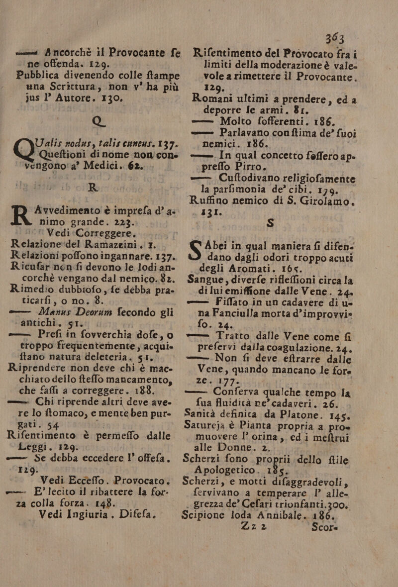 ne offenda. 129. Pubblica divenendo colle ftampe una Scrittura, non v’ ha più Jus 1’ Autore. 130, Q Ualis nodus, talis cuneus. 137. ‘Queftioni di nome non'con- vengono' a’ Medici. 62. R nimo grande. 223. © Vedi «Correggere. Relazione‘del Ramazzini. 1. Relazioni poffono ingannare. 137. Ricufar nenfi devono le lodi an» corchè vengano dal nemicò..82. Rimedio dubbiofo , fe débba pra» ticarfi, o no. 8. o Manus Deorum fecondo gli ‘antichi. SI... ri e—— Prefi in fovverchia dofe, o ftano natura deleteria. 51. R.iprendere non deve chi è mac» chiato dello fteffo mancamento, che fafli a correggere. 183. — Chi riprende altri deve ave» re lo ftomaco, e mente ben pur- gatl. 54 da Rifentimento è permeffo dalle Leggi. 129. = Se debba eccedere l’ offefa. 129. Vedi Ecceffo. Provocato. e E’lecito il ribattere la for- za colla forza. 148. — Vedi Ingiuria . Difefa. 303 limiti della moderazione è vale. vole a rimettere il Provocante. 3120... du ultimi a prendere, eda deporre fe armi. 81. =——_ Molto fofferenti. 186. «= Parlavano conftima de’ fuoi nemici. 186. i —— In qual concetto feffero ap- preffo Pirro. = Cuftodivano religiofamente la parfimonia de’ cibi. 179. — IT, bia S S Abei in qual maniera fi difen- dano dagli odori troppo acuti degli Aromati. 16s. Sangue, diverfe riflefioni circa la di Iui emiffione dalle Vene. 24. «— Fiffato in un cadavere di u= na Fanciulla morta d’improvvi= fo. 24. | è Tratto dalle Vene come fi prefervi dalla coagulazione. 24. =—_Non fi deve ettrarre dalle Vene, quando mancano le fore 13081 Mefy po | Conferva qualche tempo la fua fluidicà re’ cadaveri. 26. Sanità definica da Platone. 145. Satureja è Pianta propria a pro= muovere I’ orina, edi meftrui alle Donne. 2. Scherzi fono proprii dello flile _ Apologetico. 185. Scherzi, e motti difaggradevoli, fervivano a temperare !’ alle» . grezza de’ Cefari trionfanti.300, Scipione loda Annibale. 186. Zz% Score
