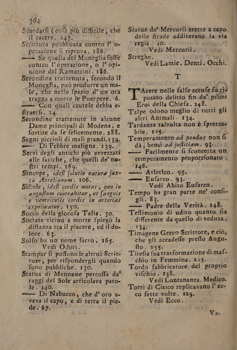 304 Scordarfi È fola. più difficile, che il tacere. 247. Scrittura pub bbllicata contro 1° ‘o. perazione fi riprova. 186. = Se quella del Moneglia foffe ‘contro ‘l'operazione, o l’ opi» nione del R'amazzini. 186. Secondina trattenuta, fecondo il Moneglia, può produrre un ma» ‘fe, che nello fpazio d° un'ora , tragga a morte le Puerpere, ‘6. === Con quali cautele debba e- ftraeifi. 14. Dame principali di Modena, e fortite da fe felicemente. 288. Segni piccioli di mali grandi,139. =--- Di Febbre maligna. 139. Servi degli antichi più ‘avvezzati alle fatiche, che quelli de no- ftri tempi. 2609. Sificope,. ideft folutio nature fi ta Avrelianum. 106. Siftole, ideft cordis motus, quo in anguftum contrabitur, ut fanguis e ventriculis cordis in arterias ‘exprimatur. 150, QUER della ‘giocofa Talia. 30. Soctate-vicino a morte fpiegò la .diftanza tra il piacere, ed il do- lore” 70977 Solfo ha un nome facro. 165. Vedi Odori. Stampar fi poffono le altrui Scrite ture, per rifpondergli quando fono pubbliche. 130. raggi del Sole articolava paro» le. 240, == Di Nabucco, che d’oro a- ‘’veva 1l capo, € di terra bi pie de è 67. - Statue de’ badante ‘erette a capo. : regia . 10. pattdda® Lu .UVediì Mercurii.i . ra Streghe. Tr putato. delitto fin. da” primi Eroi della Chiefa. 248. Talpe odono meglio di tutti gli bile. ItS. dà; bensì ad juftitiam. 93. onato . ‘temperamento propor 146. —— Atletico. 95. = Fufarco. 93. Vedi Abito Eufarco. gli. 83. —= ‘Padre della Verità. 248. Teftimonio di udito quanto fia differente da quello di veduta . (34. Timagene Greco Scrittore, e ciò, che gli accadeffe preflo Augu- fto. 255. i Tirefia fua trasformazione di nials chio in Femmina. 25. Torri di Cizico replicavano l’ ec- co fette volte. 129. Vedi Ecco. Va. RO ELE a ae at gasro -