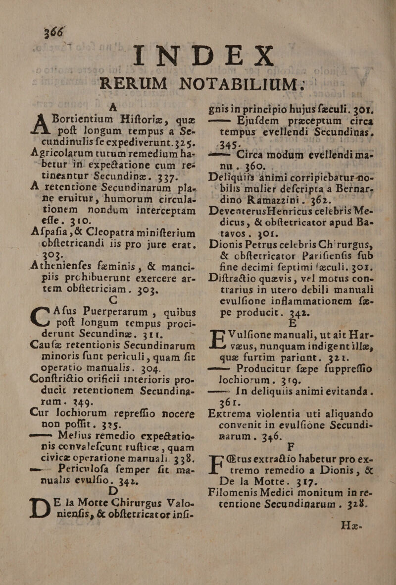 A POTRA Hiftoria, qua poft longum tempus a Se- cundinulis fe expediverunt.325. Agricolarum tutum remedium ha- ‘betur ini expe&amp;atione cum res tineantur Secundina. 337. retentione Secundinarum pla» ne eruitur, humorum circula- tionem nondum interceptam effe. 310. i Afpafia,&amp; Cleopatra minifterium - 303. Athenienfes feminis, &amp; manci- piis prohibuerunt exercere ar- tem obftecriciam. 303. Afus Puerperarum , quibus poft longum tempus proci- derunt Secundina. 3It. Caufa retentionis Secundinarum minoris funt periculi, quam fit Operatio manualis. 304. Contftri&amp;io orificii interioris pro» ducit retentionem Secundina- ram. 249. Cur lochiorum repreffio nocere non polfit. 325. e Melius remedio expeAatia- nis convalefcunt ruftica , quam civica operatione manuali. 338. = Periculofa femper fit. ma- nualis MIO. 34% D E la Morte Chirurgus Valo» nienfis, &amp; obftetricator infi- gnisin principio hujus feculi. 30r. — Ejufdem praceptum circa tempus evellendi Secundinas, 34560 | 31 nel LIE sas Circa modum evellendi mae nu. 360... (ITER | Deliquiîs animi corripiebatur-no- “bilis mulier defcripta a Bernare dino Ramazzini. 362. | DeventerusHenricus celebris Me- dicus, &amp; obftetricator apud Ba» tavos. 3OI. Dionis Petrus celebris Chirurgus, &amp; obftetricator Parifienfis fub fine decimi feptimifaculi. 301. Diftra&amp;ic quavis, vel motus cone trarius in utero debili manuali evulfione inflammationem fa- pe producit. 342. E Vulfione manuali, ut ait Har= veus, nunquamindigentille, qua furtim pariant. 321. = Producitur fepe fuppreffio. lochiorum. 319.00 ——— In deliquiis animi evitanda. 361. | Extrema violentia uti aliquando convenit in evulfione Secundi- marum, 336. Gtusextra&amp;io habetur pro ex- tremo remedio a Dionis, &amp; De la Motte. 317. Filomenis Medici monitum in re- tentione Secundinarum. 328. Ki