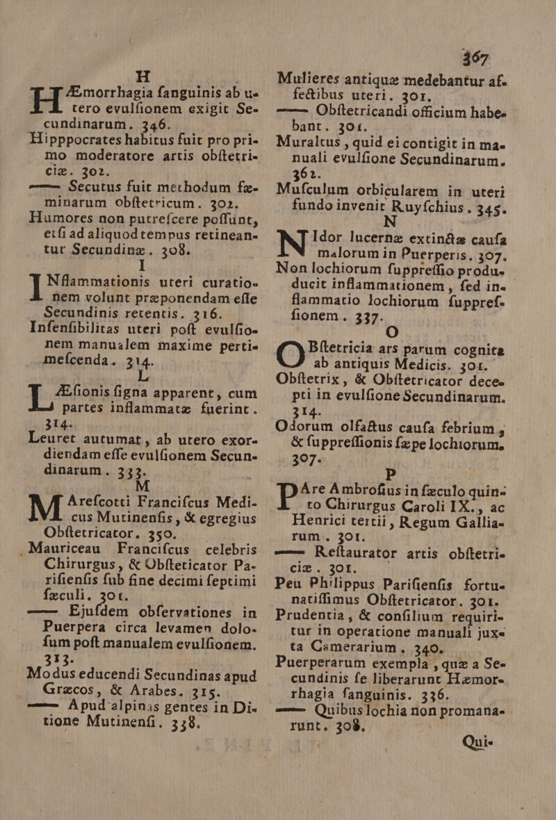 H | ZEmorrhagia fanguinis ab u= H tero evulfionem exigit Se cundinarum. 346. Hipppocrates habitus fuit pro pri. mo moderatore artis obftetri= cie. 302. | --_ Secutus fuit methodum fa- minarum Obftetricum. 302. Humores non putrefcere poffunt, eifi ad aliquodtempus retinean» tur Secundina. 308. Nflammationis uteri curatio» nem volunt preponendam efle Secundinis retentis. 316. Infenfibilitas uteri poft evulfio» nem manuzlem maxime pertie mefcenda. 314. TE frfonia figna apparent, cum partes inffammata fuerint. | 314. Leuret autumat, ab utero exor- diendam effe evulfionem Secun- dinarum. 333. Arefcotti Francifcus Medi. cus Mutinenfis, &amp; egregius Obftetricator. 350. . Mauriceau Francifcus. celebris Chirurgus, &amp; Obfteticator Pa- rifienfis fub fine decimi feptimi feculi. 30t. ———6 wEjufdem obfervationes in Puerpera circa levamen dolo- fum poft manualem evulfionem. 313. Modus educendi Secundinas apud | Gracos, &amp; Arabes. 315. -—— Apud'alpinas gentes in Die tione Mutinenfi. 338. 367 Mulieres antique medebantur af. feQibus uteri. 301. -_— Obftetricandi officium habe» bant. 301. Muraltus, quid ei contigit in mae nuali evulfione Secundinarum. 362. Mufculum orbicularem in uteri fundo invenit Ruyfchius. 345. N i Idor lucerna extin&amp;x caufa malorum in Puerperis. 307. Non lochiorum fuppteffio produ» ducit inffammationem, fed ine” flammatio lochiorum fuppref= fionem. 337. ab antiquis Medicis. 301. Obftetrix, &amp; Obftetricator dece» pti in evulfione Secundinarum. 314. Odorum olfa&amp;us caufa febrium,, &amp; fuppreflionis fa pe lochiorum. 307» P P Are Ambrofiusin feculo quin to Chirurgus Caroli IX., ac Henrici tertii, Regum Gallia rum. 301. | —— Reftaurator artis obftetrie cie. 30L. Peuù Philippus Parifienfis fortu= natiffimus Obftetricator. 301. Prudentia, &amp; confilium requiri» tur in operatione manuali jux« ta Camerarium, 340. Puerperarum exempla ; que a Se cundinis fe liberarunt Hemore= rhagia fanguinis. 336. uibuslochia non promana= runt. 308. | | | Qui.