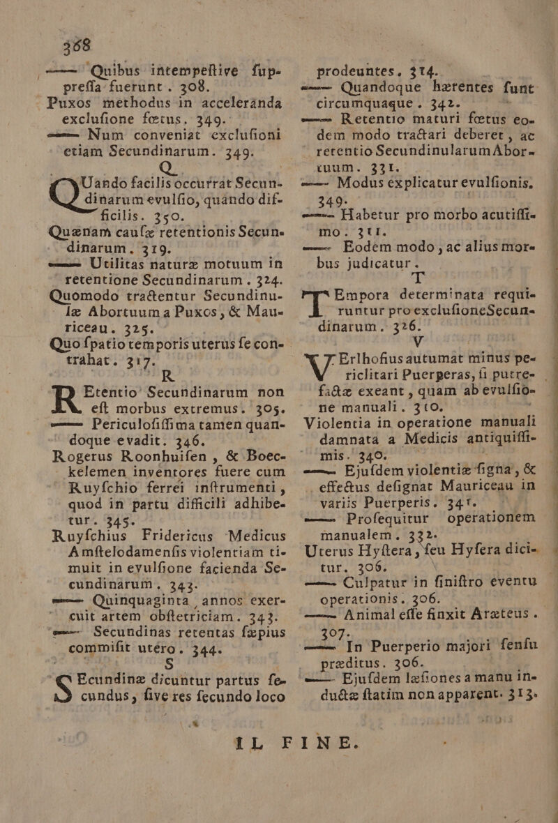 388 ——— Quibus intempeltive fup- preffa fuerunt. 308. Puxos methodus in accelerànda exclufione fetus. 349. ss Num conveniat exclufioni ‘etiam Secundinarum. 349. Uando facilisoccurrat Secun- Quivaruo evulfio, quando dif. ficilis. 350. Quenan caule retentionis Secune dinarum. 319. cone Ucilitàs nature motuum in retentione Secundinarum. 324. Quomodo tra&amp;entur Secundinu- le Abortuum aPuxos, &amp; Mau= riceau. 325. trahat. 317. Etentio' Secundinarum non eft morbus extremus. 305. = Periculofiffima tamen quan- doque evadit. 346. Bea Roonhuifen , &amp; Boec- kelemen inventores ‘fuere cum Ruyfchio ferrei intrumenti, quod in partu difficili adhibe. tur. ‘345. Ruyfchius Fridericus ‘Medicus A mftelodamenfis violentiam tie muit in evulfione facienda Se- cundinarum. 343. mo Quinquaginta annos exer- ‘ cuit artem obftetriciam. 343. ‘ss Secutidinas retentas fapius | commifit utéro . 344. | < Ecundina dicuntut partus fe- cundus, DE res fecundo loco e prodeuntes. 3 4. circumquague . 342. —-- Retentio maturi fetus eo. dem modo tra&amp;ari deberet, ac retentio SecundinularumAbor= ivum. 331. seri Modus explicatur evulfionis. 349. mx Habetur pro morbo acutifit= mo: 2LI. ee Fodem modo, ac alius more bus judicatur. ji PAS» determinata requi= runtur pro exclufioneSecur. dinarum. 326. Erlhofiusautumat minus pe- fa&amp;x exeant, quam ab evulfio» ne manuali. 310. Violentia in operatione mobi bliali damnata a Medicis pe _— Ejufdem violentia fend ,&amp; . effe&amp;us defignat Mauriceau in variis Puerperis. 347. mm Profequitur operationem manualem. 332. Uterus Hyftera, few Hyfera dici= tur. 3708. operationis. 306. ——— Animaleffe finxit Areteus. AROT, — In Puerperio majori praditus. 306. fenîu dute ftatim non apparent. 313. Ù e