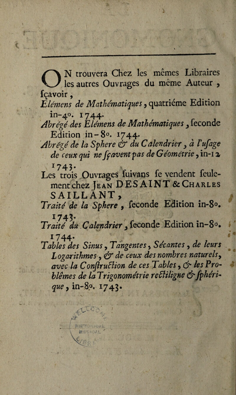 I i I ON trouvera Chez les mêmes Libraires les autres Ouvrages du même Auteur , fçavoir, Èlémens de Mathématiques, quatrième Edition in-40. 1744. Abrégé des Elémens de Mathématiques } fécondé Edition in -8°. 1744. Abrégé de la Sphere & du Calendrier , à Tuf âge de ceux qui ne fpavent pas de Géométrie, in-i a 1743. Les trois Ouvrages fuivans fe vendent feule¬ ment chez Jean DESAINT & Charles SAILLANT, ? Traité de la Sphere , fécondé Edition in-8°. I743- Traité du Calendrier . fécondé Edition in-8°. i744- Tables des Sinus, Tangentes * Sécantes, de leurs Logarithmes y & de ceux des nombres naturels, avec la ConflruEiion de ces Tables 9 & les Pro¬ blèmes de laTrigonométrie reffiligne &fphéri- que y in-8?. *743» i 1