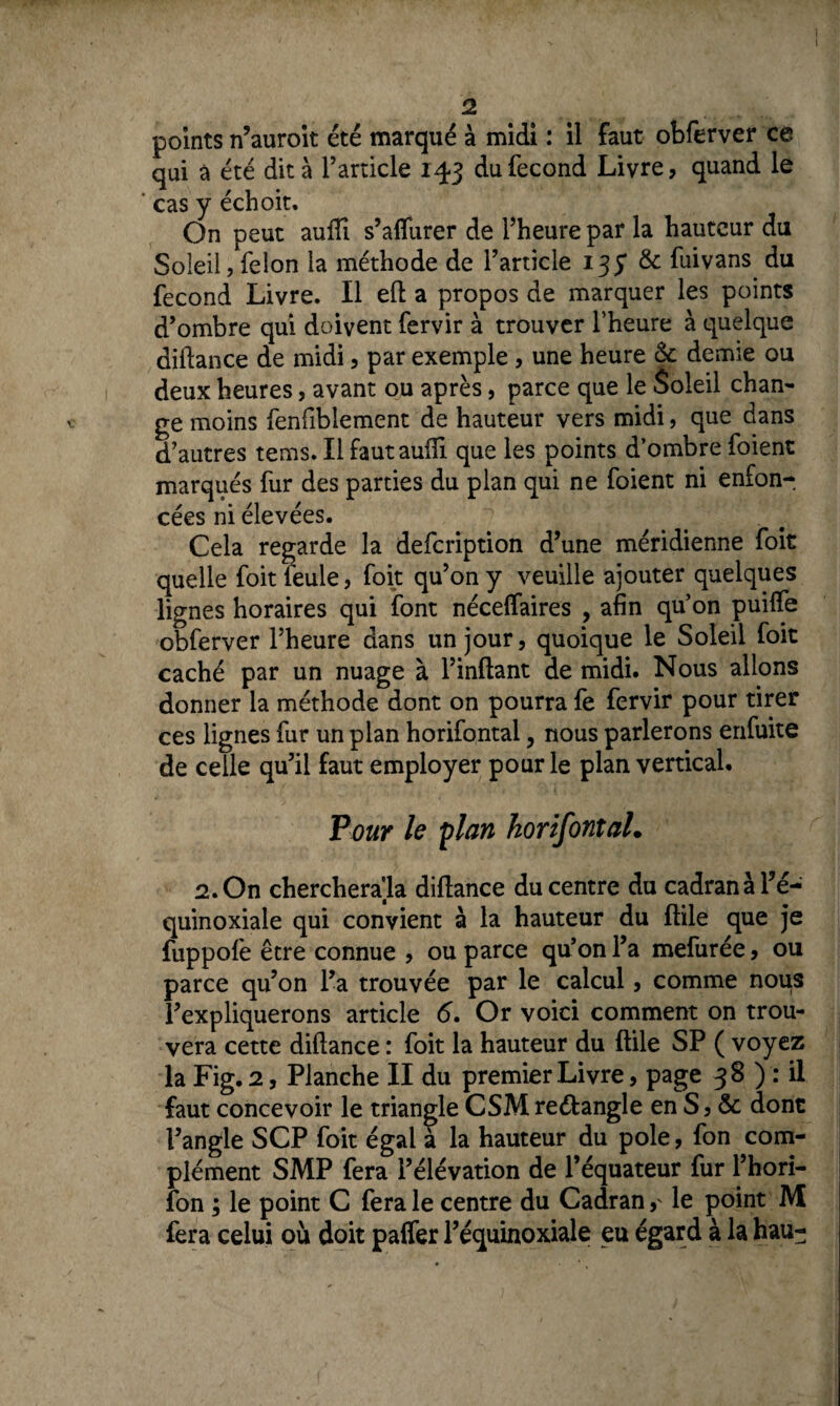 points n’auroit été marqué à midi : il faut obferver ce qui à été dit à l’article 143 du fécond Livre, quand le cas y échoit. On peut aufii s’alfurer de l’heure par la hauteur du Soleil,félon la méthode de l’article 135* & fuivans du fécond Livre. Il eft a propos de marquer les points d’ombre qui doivent fervir à trouver l’heure à quelque diflance de midi, par exemple , une heure <k demie ou deux heures, avant ou après, parce que le Soleil chan¬ ge moins fenfiblement de hauteur vers midi, que dans d’autres tems. Il fautauifi que les points d’ombre foient marqués fur des parties du plan qui ne foient ni enfon¬ cées ni élevées. Cela regarde la defcription d’une méridienne foit quelle foit feule, foit qu’on y veuille ajouter quelques lignes horaires qui font néceffaires , afin qu’on puiffe obferver l’heure dans un jour, quoique le Soleil foit caché par un nuage à l’inflant de midi. Nous allons donner la méthode dont on pourra fe fervir pour tirer ces lignes fur un plan horifontal, nous parlerons enfuite de celle qu’il faut employer pour le plan vertical. Pour le plan horifontal. 2. On chercherala diflance du centre du cadran à Té- quinoxiale qui convient à la hauteur du ftile que je fuppofe être connue , ou parce qu’on l’a mefurée, ou parce qu’on l’a trouvée par le calcul, comme nous l’expliquerons article 6. Or voici comment on trou¬ vera cette diflance : foit la hauteur du ftile SP ( voyez la Fig. 2, Planche II du premier Livre, page 38 ) : il faut concevoir le triangle CSM reétangle en S, & dont l’angle SCP foit égal a la hauteur du pôle, fon com¬ plément SMP fera l’élévation de l’équateur fur l’hori- fon ; le point C fera le centre du Cadran,' le point M fera celui où doit paffer l’équinoxiale eu égard à la hau-