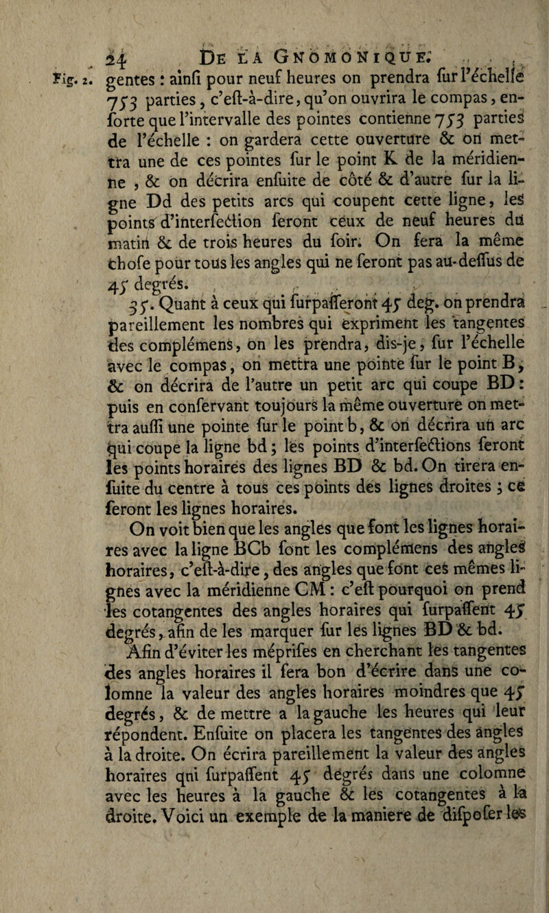 De la Gnomoniqüe; _M , gentes : ainfi pour neuf heures on prendra furPéchelfë 75*3 parties, c’eft-à-dire, qu’on ouvrira le compas, en- forte que l’intervalle des pointes contienne 733 parties de l’échelle : on gardera cette ouverture & on met¬ tra une de ces pointes fur le point K de la méridien¬ ne , & on décrira enfuite de côté & d’autre fur la li¬ gne Dd des petits arcs qui coupent cette ligne, les pointé cPinterfedion feront ceux de neuf heures dû matiri & de trois heures du foir. On fera la même fchofe pour toüs les angles qui ne feront pas au-deffus de 43' degrés. ... 35*. Quant à ceux qui furpaflferont 45* deg. ôn prendrai pareillement les nombres qui expriment les tangentes des complément, on les prendra, dis-je, fur l’échelle avec le compas, on mettra une pointe fur lé point B, & on décrira de l’autre un petit arc qui coupe BD : puis en confervant toujours la même ouverture on met¬ tra aufli Une pointe fur le point b, & on décrira uft arc qui coupe la ligne bd ; lès points d’interfeélions feront les points horaires des lignes BD & bd. On tirera en- fuite du centre à tous ces points des lignes droites ; ce feront les lignes horaires. On voit bien que les angles que font les lignes horai¬ res avec la ligne BCb font les complémens des angleâ horaires, c’eft-à-dite, des angles que font ces mêmes li¬ gnes avec la méridienne GM : c’eft pourquoi on prend les cotangentes des angles horaires qui furpaffent 4J degrés, afin de les marquer fur les lignes BD &. bd. Afin d’éviter les mëprifes en cherchant les tangentes des angles horaires il fera bon d’écrire dans une co- lomne la valeur des angles horaires moindres que 45* degrés, & de mettre a la gauche les heures qui leur répondent. Enfuite on placera les tangentes des angles à la droite. On écrira pareillement la valeur des angles horaires qui furpaffent 45* degrés dans une colomne avec les heures à la gauche & les cotangentes à la droite. Voici un exemple de k maniéré de difpofer les