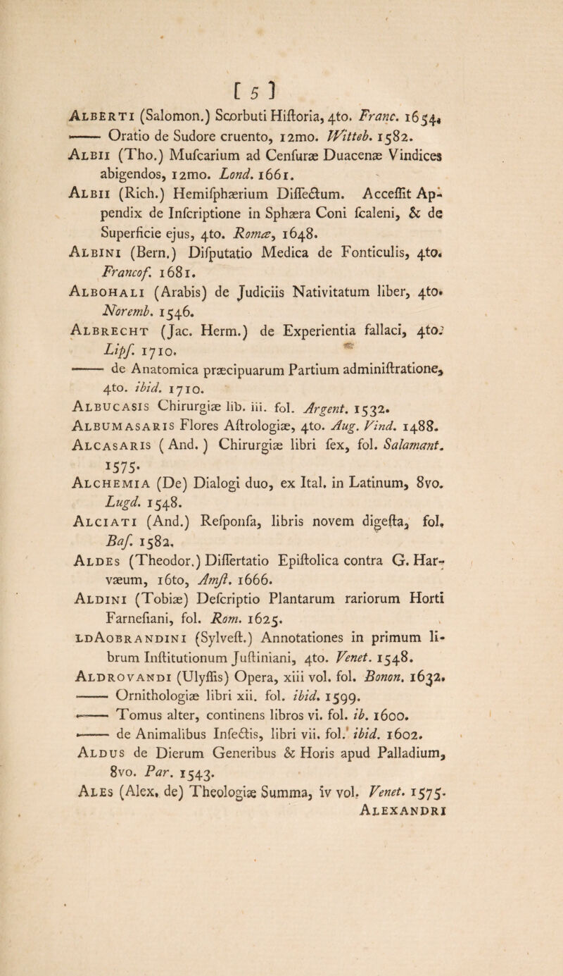 Alberti (Salomon.) Scorbuti Hiftoria, 4to. Franc. 1654* ■— Oratio de Sudore cruento, i2mo. iVitteb. 1582. Albii (Tho.) Mufcarium ad Cenfurae Duacenae Vindices abigendos, i2mo. Lond. 1661. Albii (Rich.) Hemifphaerium DifTe&um. Accefllt Ap¬ pendix de Infcriptione in Sphaera Coni fcaleni, & de Superficie ejus, 4to. Roma, 1648. Albini (Bern.) Difputatio Medica de Fonticulis, 4to. Francof 1681. Albohali (Arabis) de Judiciis Nativitatum liber, 4to* Noremb. 1546. Albrecht (Jac. Herm.) de Experientia fallaci, 4to; Lipf 1710. - de Anatomica praecipuarum Partium adminiftratione, 4to. ibici. 1710. Albucasis Chirurgiae lib. iii. fol. Argent. 1532. Album asaris Flores Aftrologiae, 4to. Aug. Vind. 1488. Alcasaris (And.) Chirurgiae libri fex, fol. Salamant. 1575- Alchemia (De) Dialogi duo, ex Ital. in Latinum, 8vo. Lugd. 1548. Alciati (And.) Refponfa, libris novem digefta, fol, Baf 1582, Aldes (Theodor.) DifTertatio Epiftolica contra G. Har- vaeum, i6to, Amjl. 1666. Aldini (Tobiae) Defcriptio Plantarum rariorum Horti Farnefiani, fol. Rom. 1625. ldAobrandini (Sylveft.) Annotationes in primum li¬ brum Inftitutionum Jufliniani, 4to. Venet. 1548. Aldrovandi (Ulyflis) Opera, xiii vol. fol. Bonon. 1632. - Ornithologiae libri xii. fol. ibid. 1599. —- Tomus alter, continens libros vi. fol. ib. 1600. •- de Animalibus Infedfis, libri vii. fol. ibid. 1602. Aldus de Dierum Generibus & Horis apud Palladium, 8vo. Par. 1543. Ales (Alex, de) Theologiae Summa, iv vol. Venet. 1575. Alexandri