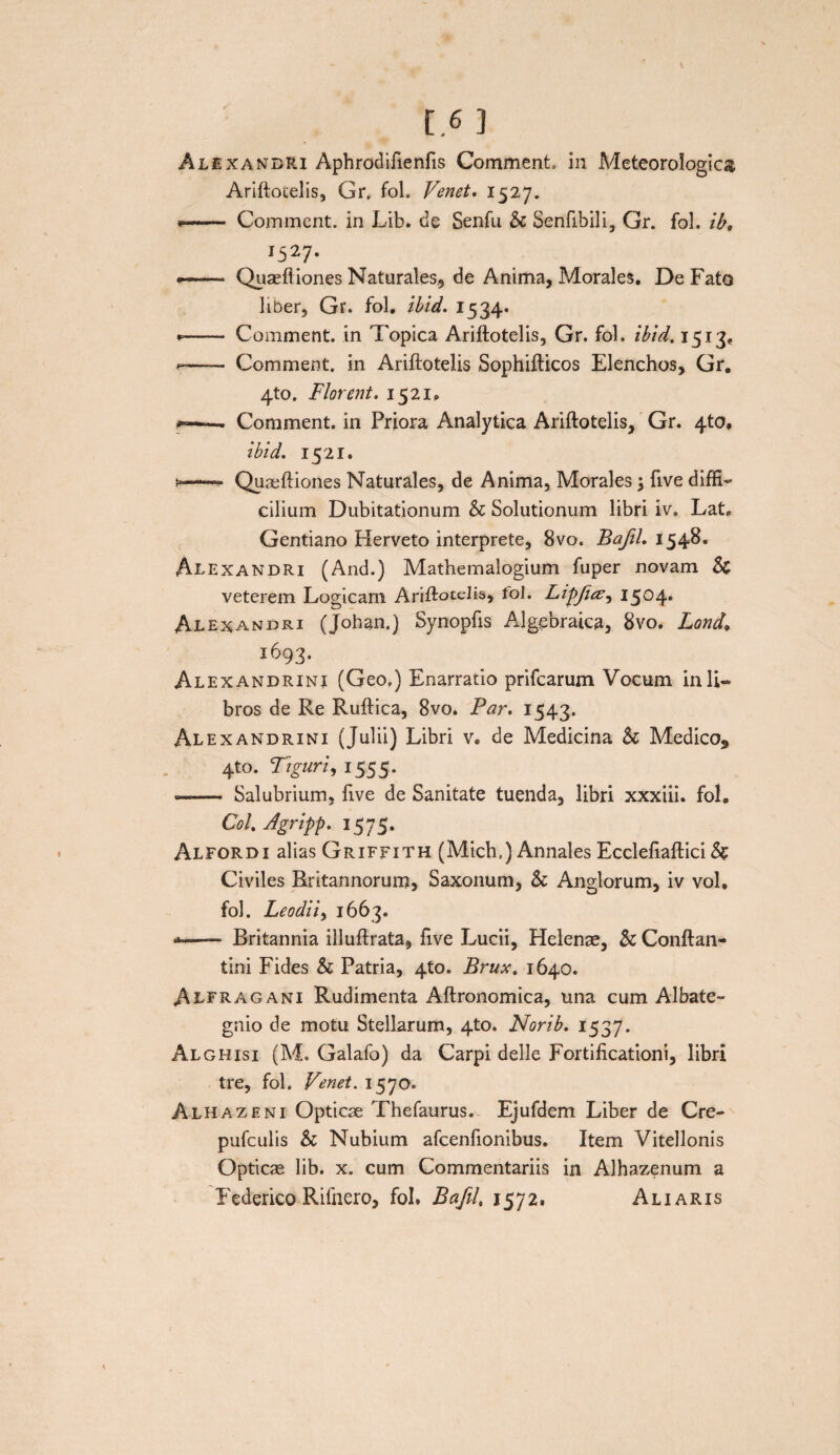 Alexandri Aphrodifienfis Comment. in Meteorologica Ariftotelis, Gr„ fol. Venet. 1527. — Comment. in Lib. de Senfu & Senfibili, Gr. fol. ib, l527' — Quaeftiones Naturales., de Anima, Morales. De Fato liber, Gr. fol. ibid. 1534. * - Comment. in Topica Ariftotelis, Gr. fol. ibid. 1513. * - Comment. in Ariftotelis Sophifticos Elenchos, Gr. 4to. Flor erit. 1521. **-Comment. in Priora Analytica Ariftotelis, Gr. 4to. ibid. 1521. Quaeftiones Naturales, de Anima, Morales \ five diffi¬ cilium Dubitationum & Solutionum libri iv. Lat, Gentiano Herveto interprete, 8vo. Bafil. 1548. Alexandri (And.) Mathemalogium fuper novam & veterem Logicam Ariftotelis, rol. LipfuZ) 1504. Alexandri (Johan.) Synopfts Algebraica, 8vo. Lond* 1693. Alexandrini (Geo.) Enarratio prifcarum Vocum in li¬ bros de Re Ruftica, 8vo. Par. 1543. Alexandrini (Julii) Libri v. de Medicina & Medico* 4to. Ttguri, 1555. — Salubrium, five de Sanitate tuenda, libri xxxiii. fol. Coi. Jgripp. 1575. Alfordi alias Griffith (Mich.) Annales Ecclefiaftici & Civiles Britannorum, Saxonum, Sc Anglorum, iv vol, fol. Leo dii) 1663. *—- Britannia illuftrata, five Lucii, Helenae, & Conftan- tini Fides & Patria, 4U). Brux. 1640. Alfragani Rudimenta Aftronomica, una cum Albate- gnio de motu Stellarum, 4to. Norib. 1537. Alghisi (M. Galafo) da Carpi delle Fortificationi, libri tre, fol. Venet. 1570. Alhazeni Opticae Thefaurus. Ejufdem Liber de Cre- pufculis & Nubium afcenfionibus. Item Vitellonis Opticae lib. x. cum Commentariis in Alhazenum a Federico Rifnero, fol. Bafil, 1572. Ali aris