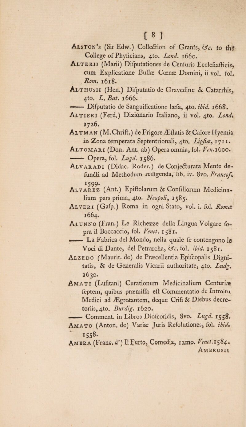 Als‘ton,s (Sir Edw.) Colle&ion of Grants, &c. to th£ College of Phyficians, 4to. Lond. 1660. Alterii (Marii) Difputationes de Cenfuris Ecclefiafticis* cum Explicatione Bullae Coenae Domini, ii vol. fol. Rotn. 1618. Althusii (Hen.) Difputatio de Gravedine & Catarrhis, 4to. L. Bat. 1666. — Difputatio de Sanguificatione laefa, 4to. ibid. 1668. Altieri (Ferd.) Dizionario Italiano, ii vol. 4to. Lond» 1726. Altman (M.Chrift.) de Frigore iEflatis & Calore Hyemis in Zona temperata Septentrionali, 4to. Lipfus, 1711. Altomari (Don. Ant. ab) Opera omnia, fol. Ven, 1600. ——- Opera, fol. Lugd. 1586. Alvaradi (Didac. Roder.) de Conjedurata Mente de¬ fundi ad Methodum redigenda, lib. iv. 8vo, Francof* I599* Alvarez (Ant.) Epiftolarum & Confiliorum Medicina¬ lium pars prima, 4to. Neapoli, 1585. Alveri (Gafp.) Roma in ogni Stato, vol. i. fol. Romas 1664. Alunno (Fran.) Le Richezze della Lingua Volgare fo- pra il Boccaccio, foL renet, 1581. ■ ■»■■■■ La Fabrica dei Mondo, nella quale fe contengono Ic Voci di Dante, dei Petrarcha, &c. fol. ibid. 1581. Alzedo fMaurit. de) de Praecellentia Epifcopalis Digni¬ tatis, & de Generalis Vicarii authoritate, 4to. Ludg, 3630. Amati (Lufitani) Curationum Medicinalium Centuriae feptem, quibus praemiffa eft Commentatio de Introitu Medici ad iEgratantem, deque Crifi & Diebus decre¬ toriis, 4to. Burdig. 1620. ■i—i- Comment. in Libros Diofcoridis, 8vo. Lugd. 1558. Amato (Anton. de) Varias Juris Refolutiones, fol. ibid* 1558. Ambra (Franc.d’) II Furto, Comedia, i2mo. Venet. 1584. Ambrosii