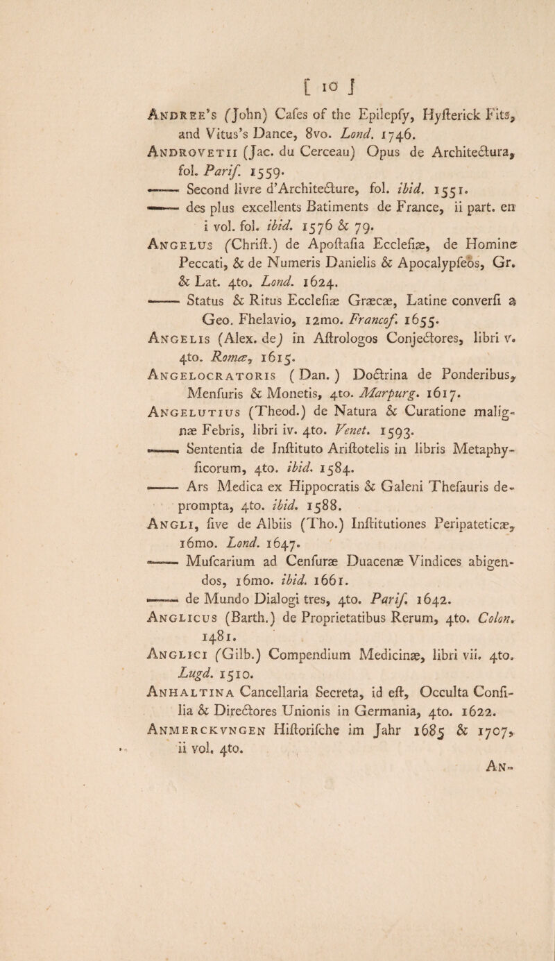 Andree*s fJohn) Cafes of the Epilepfy, Hyfterick Fits, and Vitus^ Dance, 8vo. Lond. 1746. Anbrovetii (Jac. du Cerceau) Opus de Architedtura, fol. Parif 1559* — Second livre d’Archite£lure, fol. ibid, 1551» — des plus excellents Batiments de France, ii part. en i vol. fol. ibid. 1576 & 79. Angelus fChrift.) de Apoftafia Ecclefiae, de Homine Peccati, & de Numeris Danielis & Apocalypfeos, Gr. & Lat. 4to. Lond. 1624. ■- Status & Ritus Ecclefiae Graecae, Latine converfi a Geo. Fhelavio, i2mo. Francof 1655. Angelis (Alex, de) in Aftrologos Conjedfores, libri v. 4to. RomtUy 1615. Angelocratoris ( Dan. ) Dodtrina de Ponderibus^ Menfuris & Monetis, 4x0. Marpurg. 1617. Angelutius (Theod.) de Natura & Curatione malig- nae Febris, libri iv. 4to. Venet. 1593. «*»—Sententia de Inftituto Ariftotelis in libris Metaphy- ficorum, 4to. ibid. 1584. — Ars Medica ex Hippocratis & Galeni Thefauris de¬ prompta, 4to. ibid. 1588. Angli, bve de Aibiis (Tho.) Inftitutiones Peripateticae,. i6mo. Lond. 1647. — - Mufcarium ad Cenfurae Duacenae Vindices abigen¬ dos, i6mo. ibid. 1661. •— de Mundo Dialogi tres, 4to. Parif 1642. Anglicus (Barth.) de Proprietatibus Rerum, 410. Colon. 1481. Anglici (Gilb.) Compendium Medicinae, libri vii. 4to. Lugd. 1510. Anhaltina Cancellaria Secreta, id eft, Occulta Confi- lia & Diredlores Unionis in Germania, 4to. 1622. Anmerckvngen Hiftorifche im Jahr 1685 & 1707, ii vol. 4to. An»