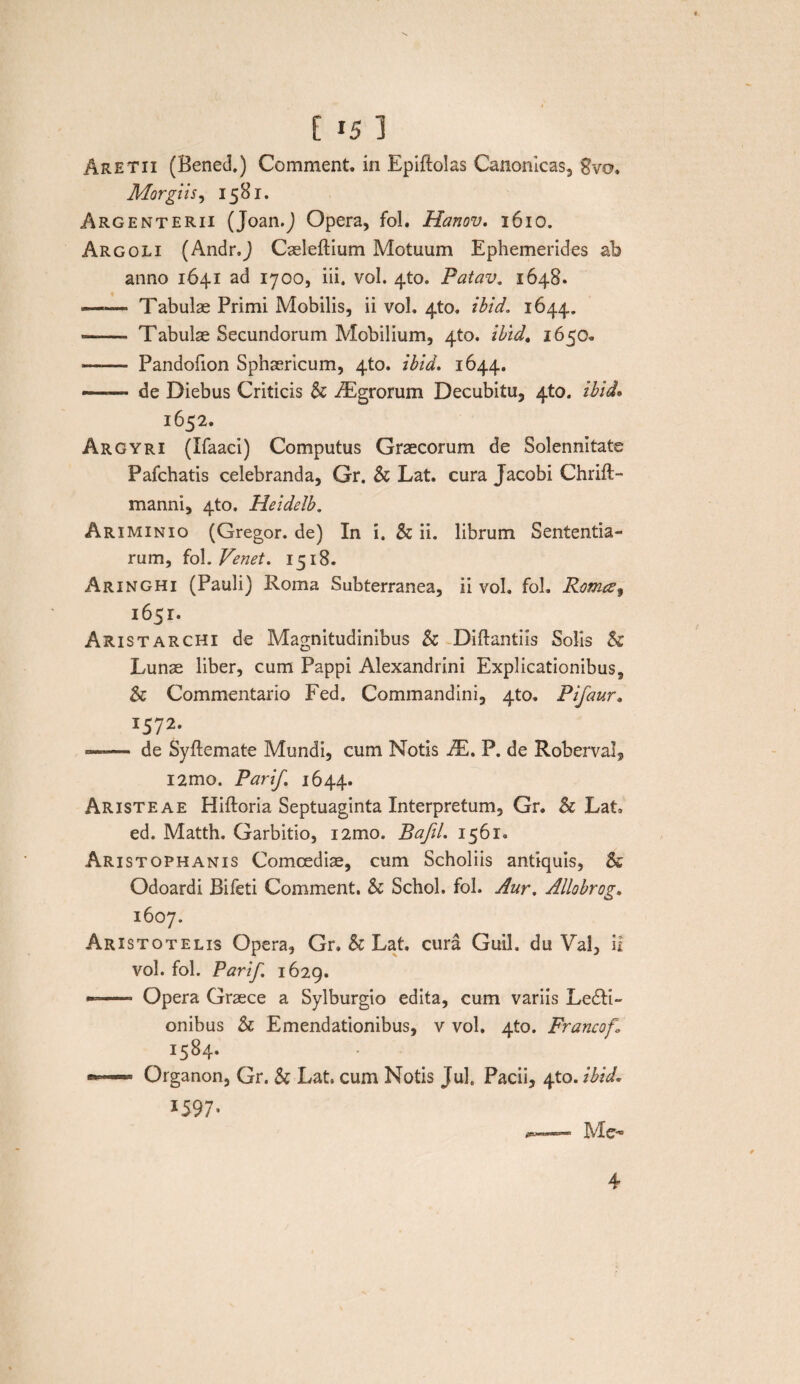 [ »5 1 Aretix (Bened.) Comment. in Bpiftolas Canonicas, Svo. Morgiis, 1581. Argenterii (Joan.J Opera, fol. Hanov. 1610. Argoli (Andr.J Caeleftium Motuum Ephemerides ab anno 1641 ad 1700, iii. vol. 4to. Patav. 1648. —— Tabulae Primi Mobilis, ii vol. 4to. ibid. 1644. <—— Tabulae Secundorum Mobilium, 4to. ibid. 1650- —— Pandofion Sphaericum, 4to. ibid. 1644. —— de Diebus Criticis & iEgrorum Decubitu, 4to. ibid* 1652. Argyri (Ifaaci) Computus Graecorum de Solennitate Pafchatis celebranda, Gr. & Lat. cura Jacobi Chrift- manni, 4to. Heidelb. Ariminio (Gregor, de) In i. & ii. librum Sententia¬ rum, fol. Venet. 1518. Aringhi (Pauli) Roma Subterranea, ii vol. fol. Romesf 1651. Aristarchi de Magnitudinibus & Diftantiis Solis & Lunae liber, cum Pappi Alexandrini Explicationibus, Sc Commentario Fed. Commandini, 4to. Pifaur. !572- — de Syftemate Mundi, cum Notis TE. P. de Roberval, i2mo. Parif 1644. Aristeae Hiftoria Septuaginta Interpretum, Gr. & Lat. ed. Matth. Garbitio, i2mo. Bafil. 1561. Aristophanis Comoediae, cum Scholiis antiquis, & Odoardi Bifeti Comment. & Schol. fol. Aur. Allobrog. 1607. Aristotelis Opera, Gr. & Lat. cura Guil. du Val, ii vol. fol. Parif. 1629. —- Opera Graece a Sylburgio edita, cum variis Legi¬ onibus & Emendationibus, v vol. 4U). Francof» I5^4* •— Organon, Gr. & Lat. cum Notis Jul, Pacii, 4to. ibid. 1597* Me- 4