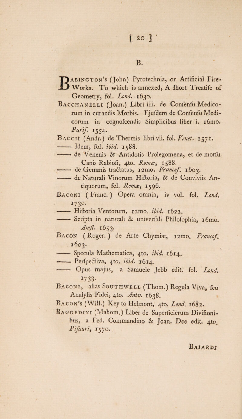 1 [ 20 ] ' 1 B. Babington’s (John) Pyrotechnia, or Artificial Fire- Works. To which is annexed, A fliort Treatife of Geometry, fol. Lond. 1630. Bacchanelli (Joan.) Libri iiii. de Confenfu Medico¬ rum in curandis Morbis. Ejufdem de Confenfu Medi¬ corum in cognofcendis Simplicibus liber i. i6mo. Pari/. 1554. . - Baccii (Andr.) de Thermis libri vii. fol. Tenet, 1571. *—— Idem, fol. ibid. 1588. — de 'Venenis St Antidotis Prolegomena, et de morfu Canis Rabiofi, 4to. Rom<zy 1588. —-—■ de Gemmis tradlatus, i2mo. Francof. 1603. ——- de Naturali Vinorum Hiftoria, St de Conviviis An¬ tiquorum, fol. Romce-i 1596. Baconi ( Franc. ) Opera omnia, iv vol. fol. Lond. 173°. •—— Hiftoria Ventorum, nmo. ibid. 1622. -■ ■■■ Scripta in naturali St univerfali Philofophia, i6mo. A?nft. 1653. Bacon (Roger. ) de Arte Chymiae, nmo. Francof 1603. —— Specula Mathematica, 4to. ibid. 1614. —- Perfpe&iva, 4to. ibid. 1614. —— Opus majus, a Samuele Jebb edit. fol. Lond. 1733- Baconi, alias Southwell (Thom.) Regula Viva, feu Analyfis Fidei, 4to. Antv. 1638. Racon’s (Will.) Key to Helmont, 4to. Lond. 1682. Bagdedini (Mahom.) Liber de Superficierum Divihoni- bus, a Fed. Commandino St Joan. Dee edit. 4to, Pifauri, 1570. Baiardj