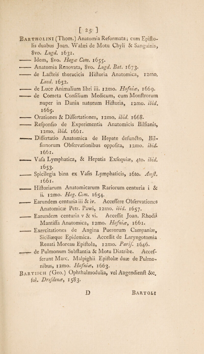 Bartholini (Thom.) Anatomia Reformata; cum Epiflo- lis duabus Joan. Walaei de Motu Chyli & Sanguinis, 8vo. Lugd. 1631. - Idem, 8vo. Haga Cohi. 1655. *- Anatomia Renovata, 8vo, Lugd. Bat. 1673. —— de Ladleis thoracicis Hiftoria Anatomica, i2rno0 Lond. 1652. -- de Luce Animalium libri iii. i2mo. Hafnice, 1669. -——• de Cometa Confilium Medicum, cum Monftrorum nuper in Dania natorum Hiftoria, i2mo. ibid. 1665. --Orationes & Diflertationes, i2mo. ibid. 1668. -- Refponfio de Experimentis Anatomicis Rilfianls9 i2mo. ibid. 1661. —~ Differtatio Anatomica de Hepate defun&o, 1311— fianorum Obfervationibus oppofita3 i2mo, ibid. 1661. er- . Vafa Lymphatica, & Hepatis Exfequiae, 410. ibid, 1653- ___ Spicilegia bina ex Vafis Lymphaticis, i6to. Amjt, 1661. t- Hiftoriarum Anatomicarum Rariorum centuria i & ii. i2mo. Hag. Com. 1654. ,—— Earundem centuria iii h iv, Acceflere Obfervationes Anatomicae Petr. Pawi, i2mo. ibid. 1657. —— Earundem centuria v & vi. Acceffit Joan. Rhodii Mantilia Anatomica, i2mo. Hafni a, 1661. - Exercitationes de Angina Puerorum Campanis, Siciliaeque Epidemica. Acceffit de Laryngotomia Renati Moreau Epiftola, i2mo. Parif. 1646. de Pulmonum Subftantia & Motu Diatribe. Accef- ferunt Mare. Malpighii Epiftolae duas de Pulmo^ nibus, i2mo. Hafnice, 1663. BaRTIsch (Geo.) Ophthalmodulia, vel Augendienft fol. Drefdena, 1583. D Bartoli