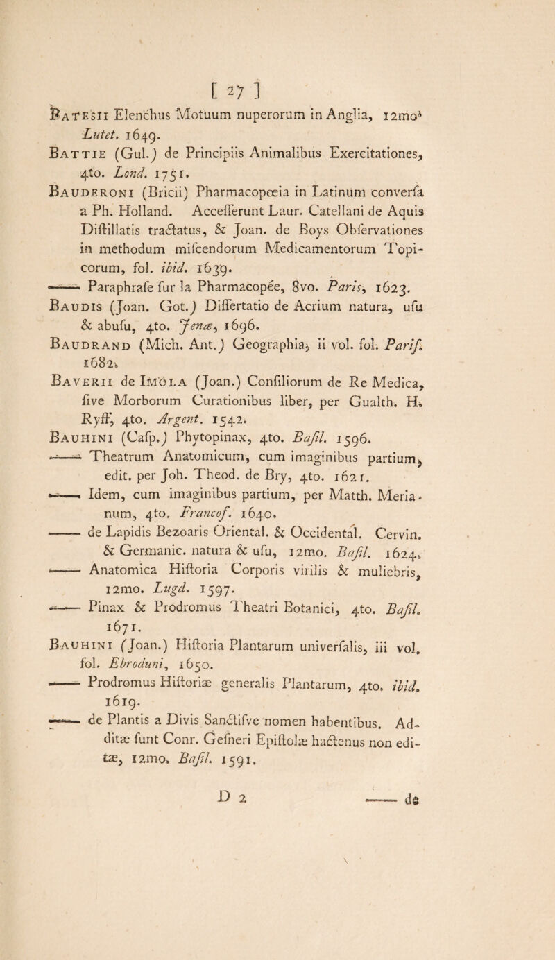 [ ] SaTESU Elenchus Motuum nuperorum in Anglia, i2moJ Latet, 1649. Battie (Gul.J de Principiis Animalibus Exercitationes* 410. Lond. 1751. Bauderoni (Bricii) Pharmacopceia in Latinum eonverfa a Ph. Holland. AccefTerunt Laur. Catellam de Aquis Diftillatis tradlatus, & Joan. de Boys Obfervationes in methodum mifcendorum Medicamentorum Topi¬ corum, fol. ibid. 1639. —— Paraphrafe fur 3a Pharmacopee, 8vo. Paris, 1623. Baudis (Joan. Got.J Diflertatio de Acrium natura, ufu & abufu, 4to. 1696. Baudrand (Mich. Ant.J Geographia*, ii vol. fol. PariJ,\ 1682^ Baverii de Imola (Joan.) Confiliorum de Re Medica, five Morborum Curationibus liber, per Gualth. EL RyfF, 4to. Argent. 1542. Bauhini (Cafp.J Phytopinax, 4to. Baftl. 1596. ——— Theatrum Anatomicum, cum imaginibus partium^, edit, per Joh. Theod. de Bry, 4to. 1621. — Idem, cum imaginibus partium, per Matth. Meria- num, 4to. Francof\ 1640* -- de Lapidis Bezoaris Oriental. & Occidental. Cervin. & Germanic. natura & ufu, i2mo. Baftl, 1624» »-Anatomica Hifloria Corporis virilis & muliebris, 121110. Lugd, 1597. --Pinax h Prodromus Theatri Botanici, 4to. Baftl. 1671. Bauhini ('Joan.) Hiftoria Plantarum univerfalis, iii vol. fol. Ebroduni, 1650. -- Prodromus Hiftoriae generalis Plantarum, 410, ibid. 1619. — de Plantis a Divis San&ifve nomen habentibus. Ad- ditse funt Conr. Gefneri Epiftolae hadenus non edi¬ tae, 121110, Baftl. 1591.