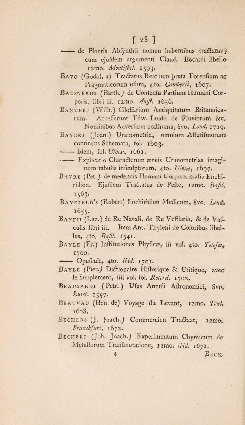 — de Plantis Abfynthii nomen habentibus traclatus cum ejufdem argumenti Claud. Bocardi libella l2mo. Montijbeh 1593. Bavo (Godof. a) Tranatus Reatuum juxta Forenfium ac Pragmaticorum ufum, 4to. Camberii, 1607, Bausnerus (Barth.J de Confenfu Partium Humani Cor¬ poris, libri ili. i2mo. Amft. 1656. Baxteri (Wilh.) Gloflarium Antiquitatum Britannica¬ rum. AccefFerunt Edw. Luidii de Fluviorum &c. Nominibus Adverfaria pofthuma, 8vo. Lond. 1719. Bayeri (Joan.) Uranometria, omnium Afterifmorurre continens Schemata, fol. 1603* --Idem, fol. Ulmee, 1661. --Explicatio Charadkrum aeneis Uranometrias imagi¬ num tabulis infculptorum, 4to. Ulmee, 1697. Bayri (Pet.J de medendis Humani Corporis malis Enchi¬ ridion. Ejufdem Tradlatus de Pefte, i2mo. BafiL I563- Bayfield’s (Robert) Enchiridion Medicum, 8vo. Lond„ 1655. Bayfii (Laz.) de Re Navali, de Re Veftiaria, & de Vac¬ culis libri iii. Item Ant. Tbylefii de Coloribus libel¬ lus, 4to. BafiL 1541. Bayle (Fr.) Inftitutiones Phyficse, iii vol. 410. Tolofa? 1700. — Opufcula, 4to. tbid. 1701. Bayle (Pier.J Didlionaire Hiftorique Sc Critique, avec k Supplement, iiii vol. fol. Roterd. 1702. Beausardi (Petr. ) Ufus Annuli Aftronomici, 8vo, Lutei. 1557. Beauvau (Hen. de) Voyage du Levant, i2mo. Touk 1608. Bechers (J. Joach.7 Commercien Tradlaat, i2mo. Fra nckfurt, 1672. Becheri (Joh. Joach.J Experimentum Chymicum de Metallorum Tranfmutatione, i2mo. ibid. 1671. 4 JBeck,