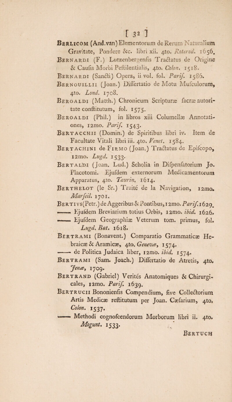 Berlicom (And.van) Elementorum de Rerum Naturalium Gravitate, Pondere &c. libri xii. 4to. Roterod* 1656. Bernardi (F.) Lutzenbergenfis Tractatus de Origine h Caulis Morbi Peftilentialis, 4to. Colon. 1518. Bernardi (Sandti) Opera, ii vol. fol. Parif 1586. Bernouillii (Joan.) Diflertatio de Motu Mufculorum, 4to. Lond. 1708. Beroaldi (Matth.) Chronicum Scripturae facrse autori- tate conftitutum, fol. 1575. Beroaldi (Phil.) in libros xiii Columellae Annotati¬ ones 5 i2rno. Pari/. 1543. Bertacchix (Domin.) de Spiritibus libri iv. Item de Facultate Vitali libri iii. 410. Venei. 1584. Bertachini de Firmo (Joan.) Tradtatus de Epifcopo, 121110. Lugd. 1533. Bertaldi (joan. Lud.) Scholia in Difpenfatorium Jo. Placotomi. Ejufdem externorum Medicamentorum Apparatus, 410. Taurin. 1614. Berthelot (le Sr.) Traite de la Navigation, i2mo. Marfeil. 1701. BERTivs(Petr.)de Aggeribus h Pontibus, i2mo. Parif. 1629 . —— Ejufdem Breviarium totius Orbis, i2mo. ibid. 16269 •— Ejufdem Geographiae Veterum tom. primus, foE Lugd. Bat. 1618. Bertrami (Bonavent.) Comparatio Grammaticae He¬ braicae & Aramicae, 4to .Geneva, 1574« —— de Politica Judaica liber, i2mo. ibid, 1574. Bertrami (Sam. Joach.) DilTertatio de Atretis, 4to. Jence, 1709. Bertrand (Gabriel) Verites Anatomiques & ChirurgE cales, i2mo. Parif 1639. Bertrucii Bononienfis Compendium, five Colledtorium Artis Medicae reftitutum per Joan. Caefarium, 410, Colon. 1537. -- Methodi cognofcendorum Morborum libri ii. 4to. Mogunt. 1533. Bertucu