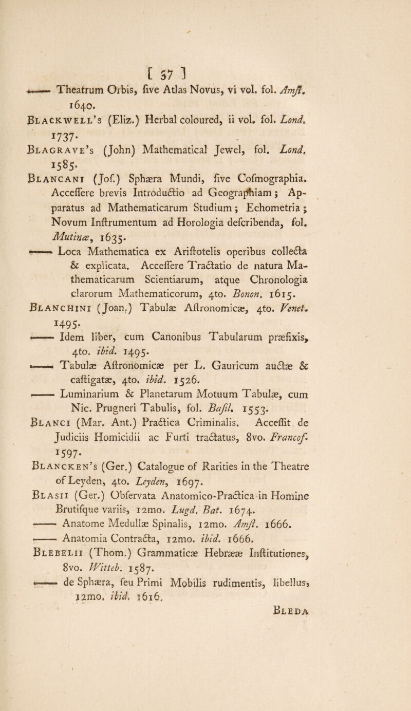 I 57 1 Theatrum Orbis, five Atlas Novus, vi vol. fol. Amjl, 1640. Blackwell’s (Eliz.) Herbal coloured, ii vol. fol. Lond* 1737- Blagrave’s (John) Mathematical Jewel, fol. Lond. 15851 Blancani (Jof.) Sphaera Mundi, five Cofmographia. Acceflere brevis Introductio ad Geographiam; Ap¬ paratus ad Mathematicarum Studium ; Echometria ; Novum Inftrumentum ad Horologia defcribenda, foL Mutina, 1635. Loca Mathematica ex Ariftotelis operibus colleCta, & explicata. Acceffere Tractatio de natura Ma¬ thematicarum Scientiarum, atque Chronologia clarorum Mathematicorum, 4U). Bonon. 1615. Blanchini (Joan?) Tabulae Aftronomicae, 4to. Venet» 1495. *- Idem liber, cum Canonibus Tabularum praefixis, 4to. ibid. 1495. *—* Tabulae Aftronomicae per L. Gauricum auCtae & caftigatae, 4to. ibid. 1526. -- Luminarium & Planetarum Motuum Tabulae, cum Nic. Prugneri Tabulis, fol. BafiL 1553. Blanci (Mar. Ant.) PraCtica Criminalis. Acceffit de Judiciis Homicidii ac Furti tradtatus, 8vo. Francof 1597- Blancken’s (Ger.) Catalogue of Rarities in the Theatre ofLeyden, 4to. Leyden, 1697. Blasii (Ger.) Obfervata Anatomico-PraCtica in Homine Brutifque variis, i2mo. Lugd. Bat. 1674. -- Anatome Medullae Spinalis, i2mo. Amjl. 1666. -- Anatomia ContraCta, i2mo. ibid. 1666. Blebelii (Thom.) Grammaticae Hebraeae Inftitutiones, 8vo. Witteb. 1587. *— de Sphaera, feu Primi Mobilis rudimentis, libellus3 i2mo. ibid* j6i6. Bleda