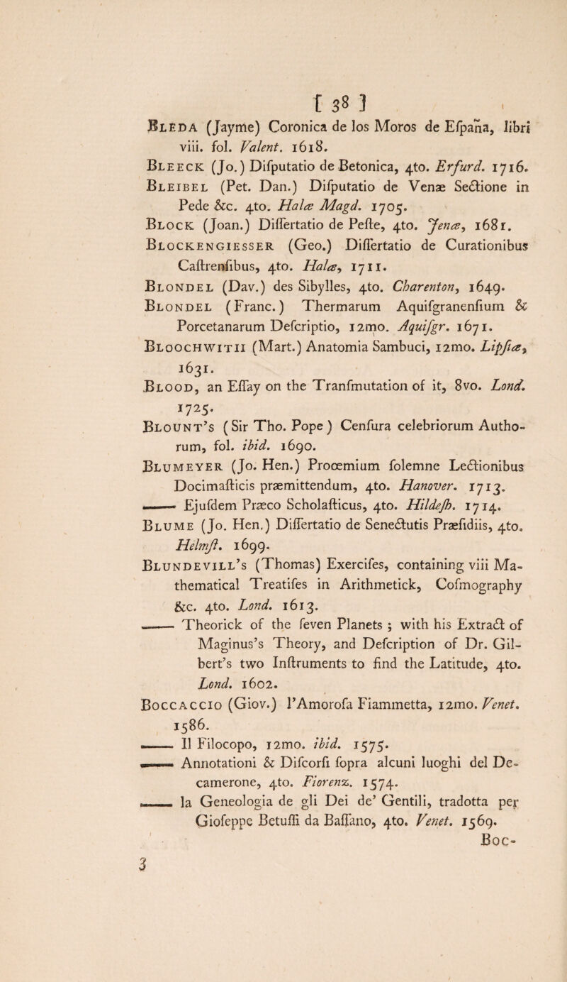 [ 3 Bleda (Jayme) Coronica de los Moros de E/pana, libri viii. fol. Valent. 1618. Bleeck (Jo.) Difputatio de Betonica, 4to. Erfurd. 1716. Bl eibel (Pet. Dan.) Difputatio de Venae Sedlione in Pede hc. 4to. Hala Magd. 1705. Block (Joan.) Diflertatio de Pefte, 4to. Jena^ 168r. Blockengiesser (Geo.) Diflertatio de Curationibus Caftrenfibus, 4to. Halay 1711. Blondel (Dav.) des Sibylles, 4to. Charenton, 1649. Blondel (Franc.) Thermarum Aquifgranenfium & Porcetanarum Defcriptio, i2mo. Aquifgr. 1671. Bloochwitii (Mart.) Anatomia Sambuci, i2mo. Lipfia9 1631. Blood, an Effay on the Tranfmutation of it, 8vo. Lond1 1725, Blount’s (Sir Tho. Pope ) Cenfura celebriorum Autho- rum, fol. ibid. 1690. Blumeyer (Jo. Hen.) Prooemium folemne Ledfionibus Docimafticis praemittendum, 4to. Hanover. 1713. ... 1 —• Ejufdem Praeco Scholafticus, 4to. Hildejh. 1714. Blume (Jo. Hen.) DifTertatio de Senedlutis Praefidiis, 4to. Helmft. 1699. Blundevill’s (Thomas) Exercifes, containing viii Ma« thematical Treatifes in Arithmetick, Cofmography &c. 4to. Lond. 1613. -—— Theorick of the feven Planets ; with his Extra£l of Maginus’s Theory, and Defcription of Dr. Gil- bert’s two Inftruments to find the Latitude, 4to. Lond. 1602. Boccaccio (Giov.) PAmorofa Fiammetta, i2mo. Venet. 1586. ■. 11 Filocopo, i2mo. ibid, 1575* — 1 ■ m .... Annotationi h Difcorfi fopra alcuni luoghi dei De- camerone, 4to. Fiorenz. 1574. - Ia Geneologia de gli Dei de’ Gentili, tradotta per Giofeppe Betufli da Baflkno, 4to. Venet. 1569. Boo 3