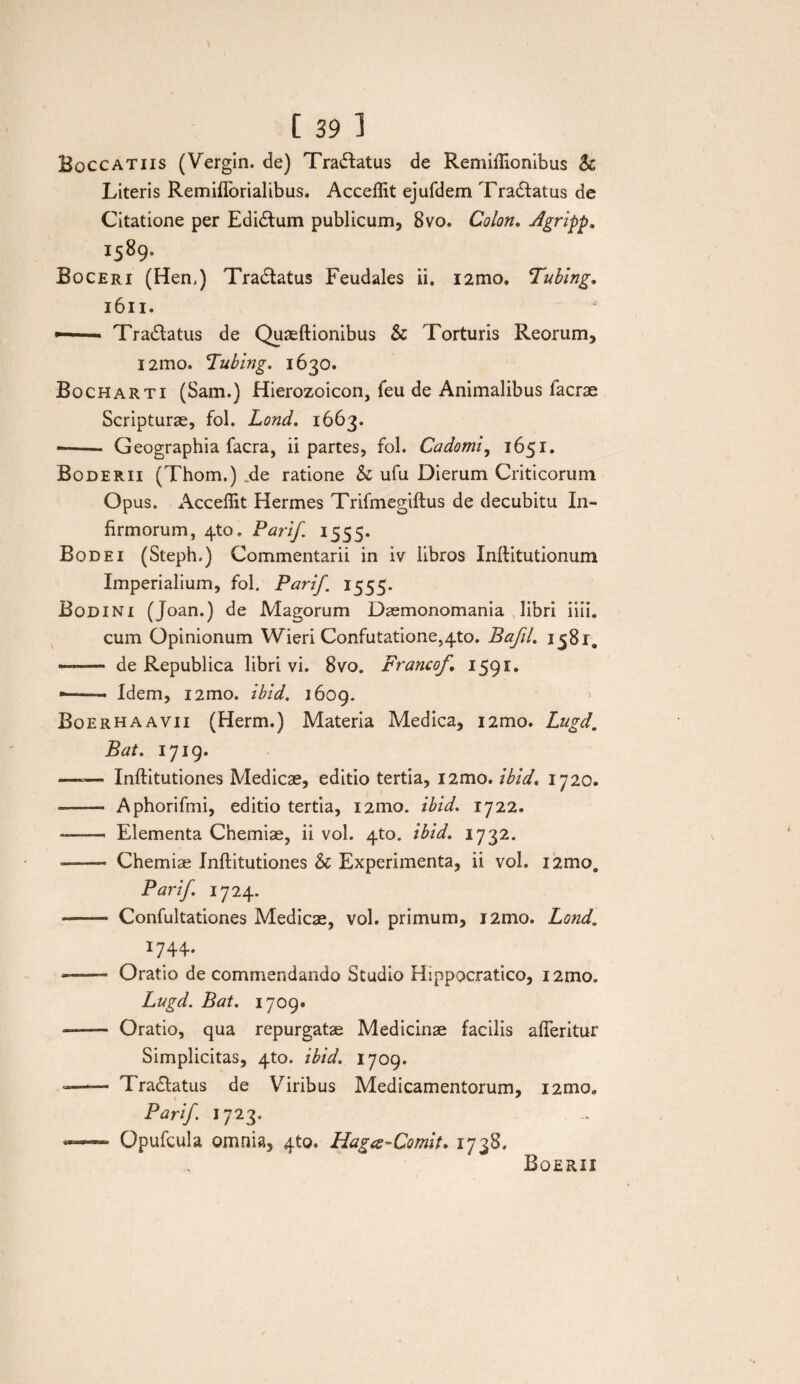 Boccatiis (Vergin. de) Tractatus de Remiftlonibus Sc Literis Remiflbrialibus. Accellit ejufdem Tranatus de Citatione per Edidlum publicum, 8vo. Colon. Agripp. 1589. Boceri (Hem) Tradlatus Feudales ii. i2mo. Tubing. 1611. •— Tradlatus de Quaeftionibus & Torturis Reorum, i2mo. cIubing. 1630. Bocharti (Sam.) Hierozoicon, feu de Animalibus Iaerae Scripturae, fol. Lond. 1663. --- Geographia facra, ii partes, fol. Cadomi, 1651. Boderii (Thom.) .de ratione & ufu Dierum Criticorum Op us. Acceflit Hermes Trifmegiftus de decubitu In¬ firmorum, 4to. Parif. 1555. Bodei (Steph.) Commentarii in iv libros Inftitutionum Imperialium, fol. Parif. 1555. Bodini (Joan.) de Magorum Daemonomania libri iiii. cum Opinionum Wieri Confutatione54to. BafiL 1581, ■.— de Republica libri vi. 8vo. Francof, 1591. • -- Idem, i2mo. ibid. 1609. Boerhaavii (Herm.) Materia Medica, i2mo. Lugd. Bat. 1719. —*— Inftitutiones Medicae, editio tertia, i2mo. ibid. 1720. -- Aphorifmi, editio tertia, i2mo. ibid. 1722. -- Elementa Chemiae, ii vol. 4to. ibid. 1732. - Chemiae Inftitutiones & Experimenta, ii vol. i2mo, Parif IJ24.. - Confultationes Medicae, vol. primum, i2mo. Lond. 1744. -—- Oratio de commendando Studio Hippocratico, i2mo. Lugd. Bat. 1709. • - Oratio, qua repurgatae Medicinae facilis afleritur Simplicitas, 4to. ibid. 1709. -—-— I radiatus de Viribus Medicamentorum, i2mo. Parif. 1723. — Opufcula omnia, qto. Hagce-Comit. 1738. Boerii