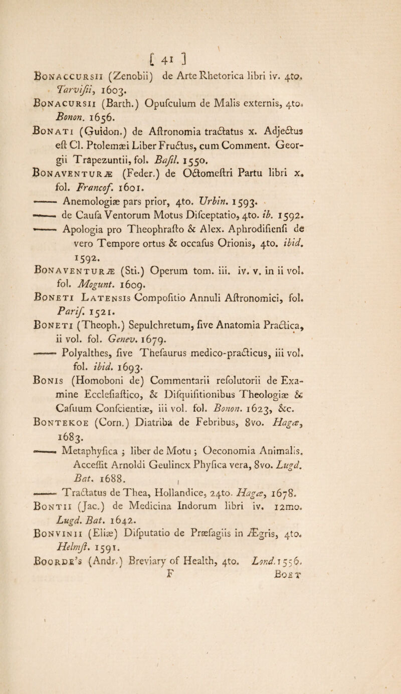 Bonaccursii (Zenobii) de Arte Rhetorica libri iv. 4*0, Tarvifii, 1603. Bonacursii (Barth.) Opurculum de Malis externis, 4to« Bonon. 1656. Bonati (Guidon.) de AUronomia tradfatus x. Adjedhis ell Cl. Ptolemaei Liber Frudtus, cum Comment. Geor- gii Trapezuntii, foh Bafil. 1550. Bonaventur^ (Feder.) de Odtomeftri Partu libri x* fol. Francof. 1601. -— ■ Anemologiae pars prior, 4U). IJrbin. 1593. ——- de Caufa Ventorum Motus Difceptatio* 4to. tb. 1592. * - Apologia pro Theophrafto & Alex. Aphrodifienfi de vero Tempore ortus & occafus Orionis^ 4to. ibid, 1592. Bonaventurje (Sti.) Operum tom. iii. iv. v. in ii vol* fol. Mogunt. 1609. Boneti Latensis Compofitio Annuli Aftronomici, foh Parif. 1521. Boneti (Theoph.) Sepulchretum, five Anatomia Practica* ii vol. fol. Genev. 1679. *——- Polyalthes, five Thefaurus medico-pradficus, iii voh fol. ibid. 1693. Bonis (Homoboni de) Commentarii refolutorii de Exa¬ mine Ecclefiaftico, h Difquifitionibus Theologiae & Cafuum Confcientiae, iii vol. fol. Bonon. 1623, &c. Bontekoe (Corn.) Diatriba de Febribus, Svo. Hagay 1683. —— Metaphvfica ; liber de Motu ; Oeconomia Animalis. Acceffit Arnoldi Geulincx Phyfica vera, Svo. Lugd. Bat. 1688. , • -- Tradlatus de Thea, Hollandice, 24to. Hagcz, 1678. Bontii (Jac.) de Medicina Indorum libri iv, i2mo» Lugd. Bat. 1642. Bonvinii (Eliae) Difputatio de Prsefagiis in iEgris, 4to. Helmft. 1591. Boqrde’s (Andr.) Breviary of Health, 4to. Lond. 1556. F Boet \