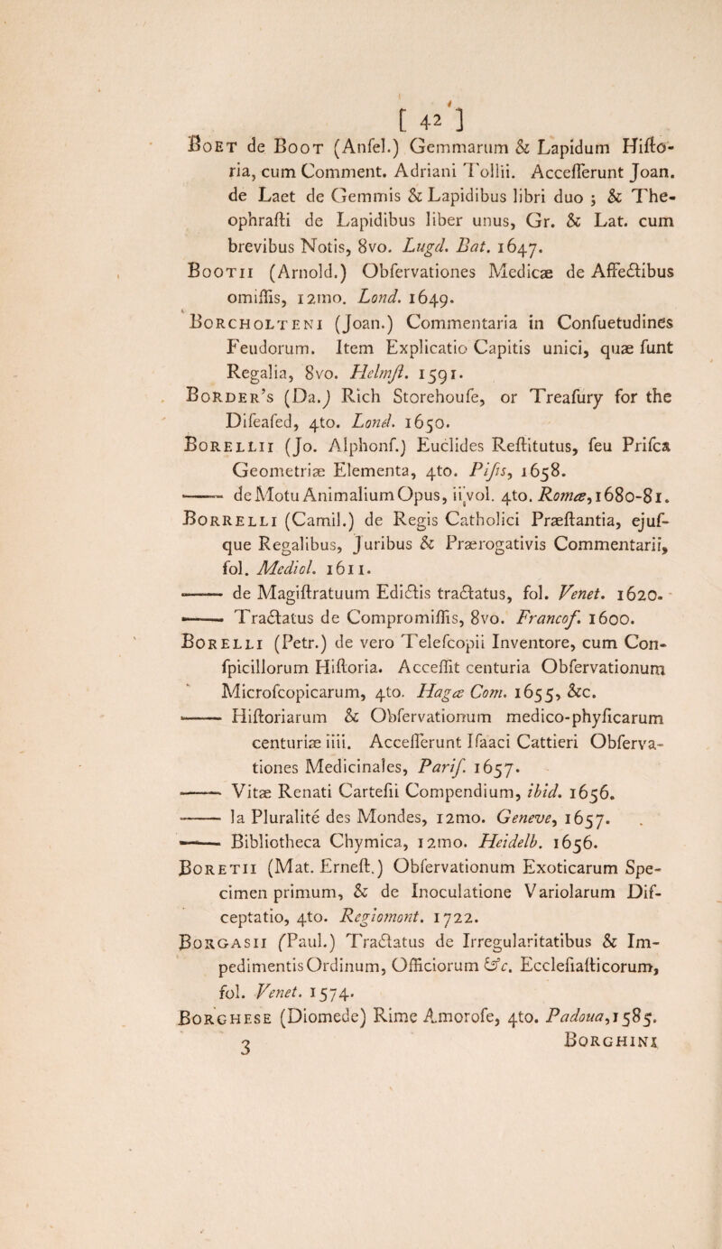 Boet de Boor (Anfel.) Gemmarum & Lapidum Hifto- ria, cum Comment. Adriani Tollii. Accefierunt Joan. de Laet de Gemmis & Lapidibus libri duo ; & The- ophrafti de Lapidibus liber unus, Gr. & Lat. cum brevibus Notis, 8vo. Lugd. Bat. 1647. Bootii (Arnold.) Obfervationes Medicae de AfFedtibus omiffis, 121110. Lond. 1649. Borcholteni (Joan.) Commentaria in Confuetudines Feudorum. Item Explicatio Capitis unici, quae funt Regalia, 8vo. Helmft. 1591. Border’s (Da.J Rich Storehoufe, or Treafury for the Difeafed, 4to. Lond. 1650. B0R.ELLI1 (Jo. Alphonf.) Euclides Reftitutus, feu Priica Geometriae Elementa, 4to. Pifis, 1658. -—— de Motu Animalium Opus, ifvol. 4to. Roma, 1680-81. Borrelli (Camil.) de Regis Catholici Praeftantia, ejuf- que Regalibus, Juribus & Praerogativis Commentarii, fol. Mediol. 1611. —— de Magiflratuum Edidlis tra&atus, fol. Venet. 1620. —■—• Tranatus de Compromiffis, 8vo. Francof 1600. Borelli (Petr.) de vero Telefcopii Inventore, cum Con- fpicillorum Hiftoria. Acceffit centuria Obfervationum Microfcopicarum, 4to. Haga Coni. 1655, &c. -—— Hiftoriarum & Obfervationum medico-phyficarum centuriae iiii. Acceflerunt Ifaaci Cattieri Obferva¬ tiones Medicinales, Parif. 1657. - Vitae Renati Cartefii Compendium, ibid. 1656. ——• la Pluralite des Mondes, i2mo. Geneve, 1657. —— Bibliotheca Chymica, i2mo. Heidelb. 1656. JBoretii (Mat. Erneft.) Obfervationum Exoticarum Spe¬ cimen primum, & de Inoculatione Variolarum Dif- ceptatio, 4U). Regmnont. 1722. Borgasii (Taul.) Tradlatus de Irregularitatibus h Im¬ pedimentis Ordinum, Officiorum &c. Ecclefiaiticorum, fol. Venet. 1574. Borghese (Diomede) Rime Amorofe, 410. Padoua,i$$$. o Borghini
