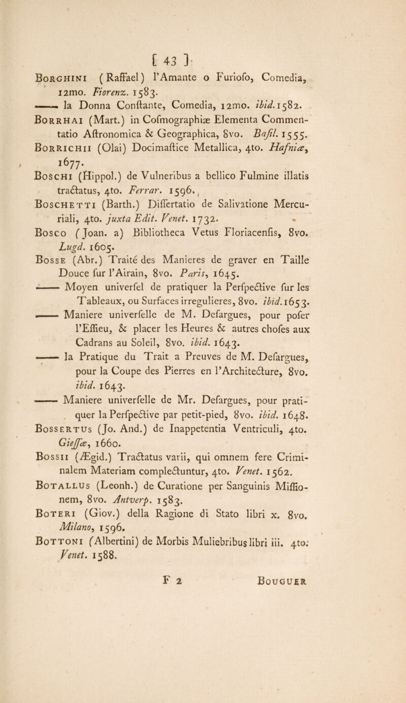 Borohini (Raffael) 1’Amante o Furiofo, Comedia, i2mo, Fiorenz. 1583. —. Ia Donna Conflante, Comedia, i2ino. //>/^.1582. Borrhai (Mart.) in Cofmographise Elementa Commen¬ tatio Aftronomica & Geographica, 8vo. Bafil. 1555. Borrichii (Olai) Docimaftice Metallica, 4to. Hafnia, l6?7- Boschi (Hippol.) de Vulneribus a bellico Fulmine illatis tra<flatus, 4to. Ferrar. 1596. Boschetti (Barth.) Dificrtatio de Salivatione Mercu¬ riali, 4to. juxta Edit. Venet. 1732. • Bosco fjoan. a) Bibliotheca Vetus Floriacenfis, 8vo. Lugd. 1605. Bos se (Abr.) Traite des Manieres de graver en Taille D ouce fur 1’Airain, 8vo. Paris, 1645. -- Moyen univerfel de pratiquer la PerfpeCtive fur les Tableaux, ou Surfaces irregulieres, 8vo. ibid. 1653. — Maniere univerfelle de M. Defargues, pour pofer PEflieu, h placer les Heures & autres chofes aux Cadrans au Soleil, 8vo. ibid. 1643. -- la Pratique du Trait a Preuves de M. Defargues, pour la Coupe des Pierres en PArchi teCture, 8vo. ibid. 1643. -- Maniere univerfelle de Mr. Defargues, pour prati¬ quer la PerfpeCtive par petit-pied, 8vo. ibid. 164S. Bossertus (Jo. And.) de Inappetentia Ventriculi, 4to. Giejfa, 1660. Bossii (TEgid.) TraCtatus varii, qui omnem fere Crimi¬ nalem Materiam complectuntur, 4to. Venet. 1562. Botallus (Leonh.) de Curatione per Sanguinis Miffio- nem, 8vo. Antverp. 1583. Boteri (Giov.) della Ragione di Stato libri x. 8vo, Milano, 1596. Bottoni fAlbertini) de Morbis Muliebribus libri iii. 4to,- Venet. 1588. F 2 Bouguer