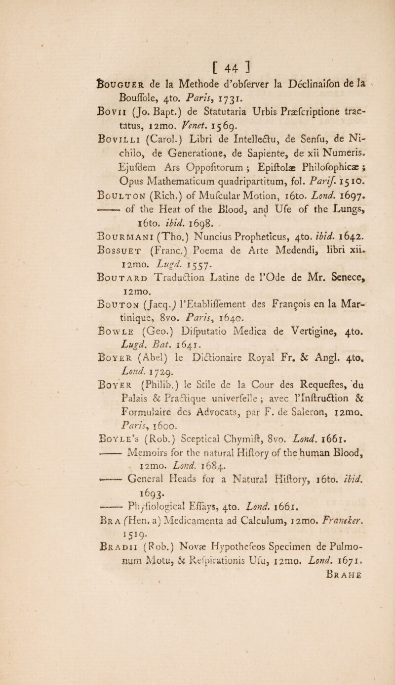 Bouguer de la Methode d’obferver Ia Declinaifon de Ia BouiTole, 4to. Paris, 1731. Bovii (Jo. Bapt.) de Statutaria Urbis Prsefcriptione trac¬ tatus, i2mo. Venet. 1569. Bovilli (Carol.) Libri de Intelledlu, de Senfu, de Ni- chilo, de Generatione, de Sapiente, de xii Numeris, Ejufdem Ars Oppofitorum ; Epiftolae Philofophicae; Opus Mathematicum quadripartitum, fol. PariJ. 15 IO. Bgultom (Rich.) of Mufcular Motion, i6to. Lond. 1697. -- of the Heat of the Blood, and Ufe of the Lungs, i6to, ibid. 1698. Bourmani (Tho.) Nuncius Propheticus, 4to. ibid. 1642. Bossuet (Franc.) Poema de Arte Medendi, libri xii. i2mo. Lugd. 1557. Boutard Traduclion Latine de POde de Mr. Senece, i2mo. Bouton (Jacq.J 1’Etabliflement des Fran^ois en la Mar- tinique, 8vo. Paris, 1640- Bowle (Geo.) Difputatio Medica de Vertigine, 4to. Lugd. Eat. 164 r. Boyer (Abel) le Didlionaire Royal Fr, & Angi. 4ta„ Lond. 1729. Boyer (Philib.) le Stile de la Cour des Requeftes, du Palais & Pradtique univerfeile ; avec Tlnftrudlion & Formulaire des Advocats, par F. de Saleron, i2mo. Paris, 1600. Boyle’s (Rob.) Sceptical Chymift, 8vo. Lond. 1661. ——- Memoirs for the natural Hiftory of the human Blood, I2mo. Lond. 1684. — General Heads for a Natura! Hiftory, i6to. ibid. 1693. —— Phyfiological E/Iays, 4to. Lond. 1661. Bra (Hcn. a) Medicamenta ad Calculum, i2mo. Franeker. J5J9- Bradii (Rob.) Novae Hypothefeos Specimen de Pulmo¬ num Motu, h Refpirationis Ufu, i2mo. Lond. 1671. Brahe