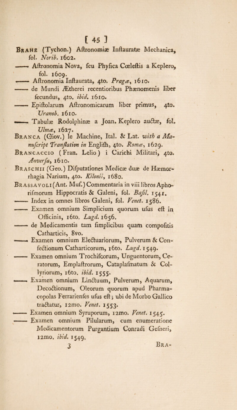 Brahe (Tychon.) Aftronomiae Inftauratse Mechanica, fol. Norib. 1602. -- Aftronomia Nova, feii Phyfica Cceleftis a Keplero, fol. 1609. — Aftronomia Xnftaurata, 4*0. Praga^ 1610. - de Mundi iEtherei recentioribus Phaenomenis liber fecundus, 4to. ibid, 1610. ■-Epiftolarum Aftronomicarum liber primus, 4*0* TJranob. 1610. —... . Tabulae Rodolphinae a Joan, Keplero audlae, foL TJlma, 1627. Branca (G^ov.) le Machine, Ital. & Lat. with a Ma- nufcript Tranjlation in Englilh, 4*0. Roma, 1629. Brancaccio (Fran. Lelio) i Carichi Militari, 4^0« Anverfa, 16 IO. Braschii (Geo.) Difputationes Medicae duae de Haemor¬ rhagia Narium, 4-to. Kilonii, 1680. Br assa voli (Ant. Muf.) Commentaria in viii libros Apho- rifmorum Hippocratis & Galeni, fol. Bafil, 1541. —— Index in omnes libros Galeni, fol. Venet. 1586. - Examen omnium Simplicium quorum ufus eft In Officinis, i6to, LugcL 1656. — de Medicamentis tam fimplicibus quam compofitis Catharticis, 8vo. ——« Examen omnium EleCtuariorum, Pulverum & Con¬ fectionum Catharticorum, i6to. Lugd. 1549. —- Examen omnium Trochifcorum, Unguentorum, Ce¬ ratorum, Emplaftrorum, Cataplafmatum h Col¬ lyriorum, i6to. ibid. 1555. — ■ Examen omnium LinCtuum, Pulverum, Aquarum, Decoctionum, Oleorum quorum apud Pharma¬ copolas Ferrarienfes ufus eft; ubi de Morbo Gallico traCtatur, i2mo. Vmet. 1553. - Examen omnium Syruporum, i2mo. Venet. 1545. - Examen omnium Pilularum, cum enumeratione Medicamentorum Purgantium Conradi Gefneri, J2mo. ibid. 1549, 3 Bra-