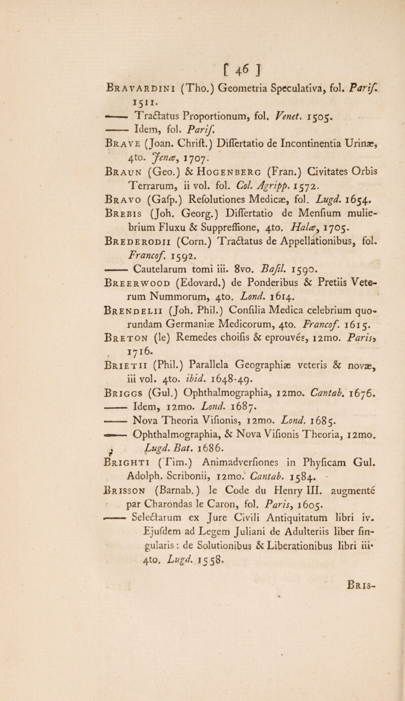Bravardini (Tho.) Geometria Speculativa, fol. Parif 1511. *— ■■ Tranatus Proportionum, fol. Ve net. 1505. •—-—■ Idem, fol. Parif. Brave (Joan. Chrift.) Diflertatio de Incontinentia Urinas, 41Q. Jenx, 1707. Braun (Geo.) &Hogenberg (Fran.) Civitates Orbis Terrarum, ii vol. fol. Coi. Agripp. 1572. Bravo (Gafp.) Refolutiones Medicae, fol. Lugd. 1654. Breeis (Joh. Georg.) Diflertatio de Menfium mulie¬ brium Fluxu & Suppreflione, 4to. Hala7 1705. Brederodii (Corn.) Tradtatus de Appellationibus, fol. Francof. 1592. --- Cautelarum tomi iii. 8vo. Bafil. 1590. Breerwood (Edovard.) de Ponderibus Sc Pretiis Vete¬ rum Nummorum, 4to. Lond. 1614. Brendelii (Joh. Phil.) Confilia Medica celebrium quo- rundam Germaniae Medicorum, 4to. Francof. 1615. Breton (le) Remedes choifls & eprouves, i2mo. Parisy 1716. Brietii (Phil.) Parallela Geographiae veteris & novae, iii vol. 4to. ibid. 1648-49. Briggs (Gul.) Ophthalmographia, i2mo. Cantab. 1676. ■- Idem, i2mo. Lond. 1687. —.- Nova Theoria Vifionis, i2mo. Lond. 1685. —■ Ophthalmographia, & Nova Vifionis Theoria, i2mo. . Lugd. Bat. 1686. Brighti (Tim.) Animadverfiones in Phyficam Gul. Adolph. Scribonii, i2mo. Cantab. 1584. Brisson (Barnab.) le Code du Henry III. augmente par Charondas le Caron, fol. Paris> 1605. —— Seledlarum ex Jure Civili Antiquitatum libri iv. Ejufdem ad Legem Juliani de Adulteriis liber lin¬ gularis : de Solutionibus & Liberationibus libri iii* 4to. Lugd. 1558.