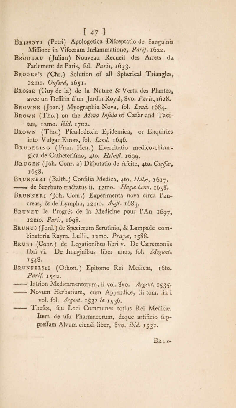 Brissoti (Petri) Apologetica Difceptatio de Sanguinis Miflione in Vifcerum Inflammatione, Parij'. 1622. Brodeau (Julian) Nouveau Recueil des Arrets du. Parlement de Paris, fol. Paris, 1633. Brooks’s fChr.) Solution of ali Spherical Triangles, i2mo. Oxford, 1651. Brosse (Guy de la) de la Nature h Vertu des Plantes, avec un Deflein d’un Jardin Royal, 8vo. Paris ^ 1628. Browne (Joan.) Myographia Nova, fol. Lond. 1684. Brown (Tho.) on the Mona Infula of Caefar and Taci¬ tus, i2mo, ibid. 1702. Brown (Tho.) Pfeudodoxia Epidemica, or Enquiries into V ulgar Errors, fol. Lond. 1646. Brubeling (Fran. Hen.) Exercitatio medico*chirur~ gica de Catheterifmo, 4to. Helmfl. 1699. Brugen (Joh. Conr. a) Difputatio de Afcite, 4to. Giejfiz, 1658. Brunneri (Balth.) Confilia Medica, 4to. Halce, 1617. ■-- de Scorbuto tradatus ii. i2mo» Hagcs Com. 1658. Brunneri fjoh. Conr.) Experimenta nova circa Pan» creas, & de Lympha, i2mo. Amjl. 1683. Brunet le Progres de la Medicine pour PAn 1697, i2mo. Paris, 1698. Brunus (Jord.) de Specierum Scrutinio, & Lampade com» binatoria Raym. Lullii, i2mo. Pragce> 1588. Bruni (Conr.) de Legationibus libri v. De Caeremoniis libri vi. De Imaginibus liber unus, fol. Mogunt. 1548. Brunfelsii (Othon.) Epitome Rei Medicae, i6to. Parij. 1552. — latrion Medicamentorum, ii vol. 8vo. Argent. 1535. -- Novum Herbarium, cum Appendice, iii tom. in i vol. fol. Argent. 1532 h 1536. — Thefes, feu Loci Communes totius Rei Medicae. Item de ufu Pharmacorum, deque artificio fup- preflam Alvum ciendi liber, 8vo. ibid. 1532.