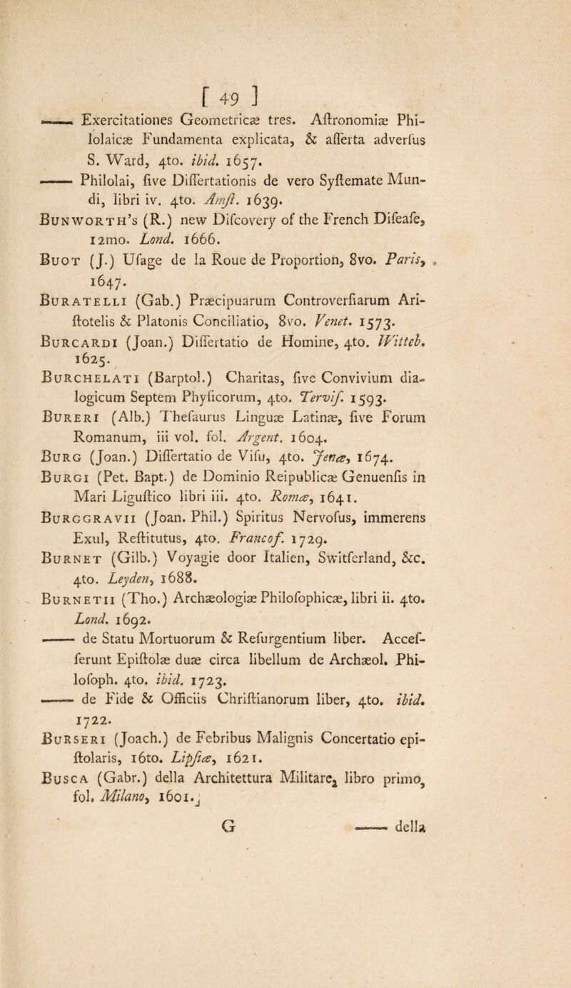 ) r 491 —« Exercitationes Geometricae tres. Aftronomise Phl- lolaicae Fundamenta explicata, & afferta adverfus S. Ward, 4to. ibid. 1657. — Philolai, five Differtationis de vero Syflemate Mun¬ di, libri iv. 4to. Amji. 1639. Bunworth’s (R.) new Difcovery of the French Difeafe, i2mo. Lond. 1666. Buot (J.) Ufage de la Roue de Proportion, 8vo. Paris, 1647. Buratelli (Gab.) Praecipuarum Controverfiarum Ari- ftotelis & Platonis Conciliatio, 8vo. Vmet. 1573. Burcardi (Joan.) Differtatio de Homine, 4to. Witteh, 1625. Burchelati (Barptol.) Charitas, five Convivium dia~ logicum Septem Phyficorum, 4to. Tervif 1593. Bureri (Alb.) Thefaurus Linguae Latinae, live Forum Romanum, iii vol. fol. Jrgent. 1604. Burg (Joan.) Differtatio de Vifu, 4to. Jenee^ 1674. Burgi (Pet. Bapt.) de Dominio Reipublicae Genuenfis in Mari Liguftico libri iii. 4to. Roma, 1641. Burggravii (Joan. Phil.) Spiritus Nervofus, immerens Exui, Reftitutus, 4to. Francof 1729. Burnet (Gilb.) Voyagie door Italien, Switferland, &c. 4to. Leyden, 1688. Burnetii (Tho.) Archaeologiae Philofophicae, libri ii. 4to. Lond. 1692. -- de Statu Mortuorum h Refurgentium liber. Accef- ferunt Epiftolae duae circa libellum de Archaeol. Phi- lofoph. 410, ibid. 1723. ■■ — de Fide & Officiis Chriftianorum liber, 4to. ibid. 1722. BuRseri (Joach.) de Febribus Malignis Concertatio epi- ftolaris, i6to. Lipfta, 1621. Busca (Gabr.) della Architettura Militare^ libro primo fol» Milanoy 1601^ della G