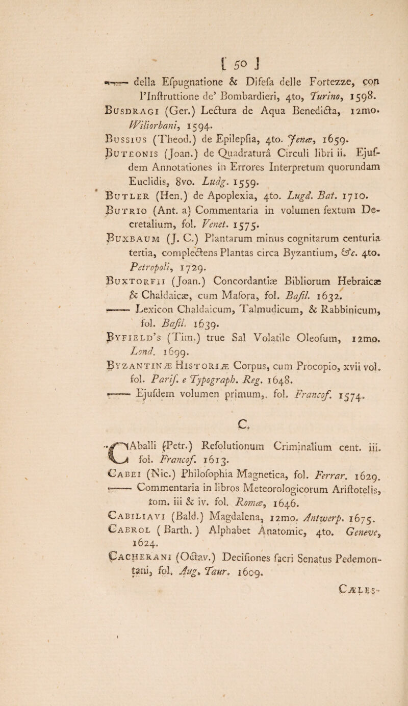 della Efpugnatione & Difefa delle Fortezze, con FInftruttione de’ Bombardieri, 4U), Furino^ 1598. Busdragi (Ger.) Ledtura de Aqua Benedidfa, i2mo. PViliorhani, 1594. Bussius (Theod.) de Epilepfia, 4to. fence^ 1659. Buteonis (Joan.) de Quadratura Circuli libri ii. Ejuf- dem Annotationes in Errores Interpretum quorundam Euclidis, 8vo. Luclg. 1559. Butler (Hen.) de Apoplexia, 4to. Lugd. Bat. 1710. Butrio (Ant. a) Commentaria in volumen fextum De¬ cretalium, fol. Venet. 1575. Buxbaum (J. C.) Plantarum minus cognitarum centuria tertia, cornpledlens Plantas circa Byzantium, &c. 4to. Petropoli, 1729. Buxtorfii (Joan.) Concordantiae Bibliorum Hebraicae h Chaldaicae, cum Mafora, fol. Bafil. 1632. »—Lexicon Chaldaicum, Talmudicum, & Rabbinicum, fol. BaftL 1.639. J3yfield’s ( Fim») true Sal Volatile Oleofum, i2mo. Lond. 1699. Byzantinas Historias Corpus, cum Prbcopio, xvii vol. fol. Parif. e Typograpb. Reg. 1648. - Ejufdem volumen primum,, fol. Francof. 1574. CAballi (Petr.) Refolutionum Criminalium cent. i ii. fol. Francof. 1613. Cabei (Nic.) Philofophia Magnetica, fol. Ferrar. 1629. — Commentaria in libros Meteorologicorum Ariftotelis, £orn. iii & iv. fol. Rorruz, 1646. Cabiliavi (Bald.) Magdalena, i2mo. Antwerp. 1675. Caerol ( Barth.) Alphabet Anatomic, 4to. Geneve, 1624. Lacherani (Octay.) Deciflones facri Senatus Pedemon- tani, fol» Aug* Taura 1609. Ci£LES~