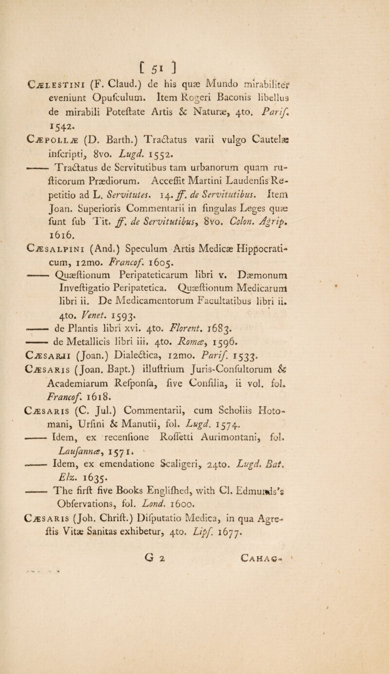 Cjelestini (F. Claud.) de his quae Mundo mirabiliter eveniunt Opufculum. Item Rogeri Baconis libellus de mirabili Poteftate Artis & Naturae, 4to, Parij\ 1542. C^EPOLLiE (D. Bartb.) Tradlatus varii vulgo Cautelas infcripti, 8vo. Lugd. 1552. -- Tradlatus de Servitutibus tam urbanorum quam ru« fticorum Praediorum. Acceffit Martini Laudenlis Re¬ petitio ad L. Servitutes. 14. ff. de Servitutibus. IterSl Joan. Superioris Commentarii in lingulas Leges quae funt fub 'l'it. ff. de Servitutibus, 8vo. Colon. Agrip. 1616. CiESALPiNi (And.) Speculum Artis Medicae Hippocrati- cum, i2mo. Francof. 1605. —— Quaeftionum Peripateticarum libri v. Dsmonum Inveftigatio Peripatetica. Quaeftionum Medicarum libri ii. De Medicamentorum Facultatibus libri ii, 4to. Venet. 1593. -- de Plantis libri xvi. 4to. Florent. 1683» — de Metallicis libri iii, 4to. Roma, 1596. CiESARJi (Joan.) Dialedlica, i2mo. Pari/. 1533. Cjesaris (Joan. Bapt.) illuftrium Juris-Confultorum $£ Academiarum Rerponfa, five Conftlia, ii vol. fol. Francof. 1618. CiESARis (C. Jul.) Commentarii, cum Scholiis Hoto- mani, Urfini & Manutii, fol. Lugd. 1574. --- Idem, ex recenfione Roftetti Aurimontani, fol. Laufanna, 1571* -- Idem, ex emendatione Scaiigeri, 2410. Lugd. Bat, Elz. 1635. ■- The firft five Books Englifhed, with Cl. Edmumls?s Obfervations, fol. Lond. 1600. Ci£ saris (Joh. Chrift.) Difputatio Medica, in qua Agrs- ftis Vitae Sanitas exhibetur, qto. Lipf 1677. G 2 \ Cahaq*