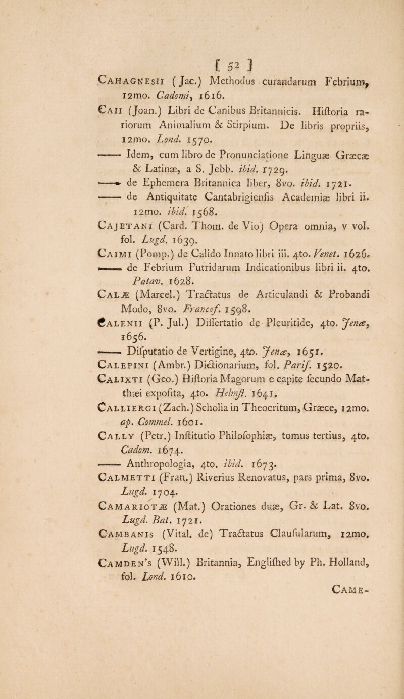 Cahagnesii (Jac.) Methodus curandarum Febrium* i2mo. Cadomiy 1616. Caii (Joan.) Libri de Canibus Britannicis. Hiftoria ra¬ riorum Animalium h Stirpium. De libris propriis, nmo. Lond. 1570. —— Idem, cum libro de Pronunciatione Linguae Graecae & Latinae, a S. Jebb. ibid. 1729. —*■ de Ephemera Britannica liber, 8vo. ibid. 1721- —— de Antiquitate Cantabrigienfis Academiae libri ii. l2rno. ibid. 1568. Cajeta ni (Card. Thom. de Vio) Opera omnia, v voL fol. Lugd. 1639. Caimi (Pomp.) de Calido Innato libri iii. 4to. Venet. 16260 » de Febrium Putridarum Indicaitionibus libri ii. 4to. Patav. 1628. CALiE (Marcel.) Tractatus de Articulandi Sc Probandi Modo, 8vo. Francof. 1598. Cale ni 1 (P. Jul.) Diftertatio de Pleuritide, 4to. 'Jence, 1656. —■ ■■ Difputatio de Vertigine, 410. 'Jena:^ 1651. Calepini (Ambr.) Didtionarium, fol. Parif. 1520. Calixti (Geo.) Hiftoria Magorum e capite fecundo Mat¬ thaei expofita, 4to. Helmjl. 1641. Calliergi (Zach.) Scholia in Theocritum, Graece, i2mo. ap. Commel. 1601. Cally (Petr.) Inftitutio Philofophiae, tomus tertius, 4to. Cadom. 1674. -—-— Anthropologia, 4to. ibid. 1673. Calmetti (Fran.) Riverius Renovatus, pars prima, 8vo. Lugd. 1704. Camariotje (Mat.) Orationes duae, Gr. & Lat. 8vo. Lugd. Bat. 1721. Cambanis (Vital. de) Tra&atus Claufularum, i2mo. Lugd. 1548. Camden’s (Will.) Britannia, Englifhed by Ph. Holland, foh Lond. 1610. Came-
