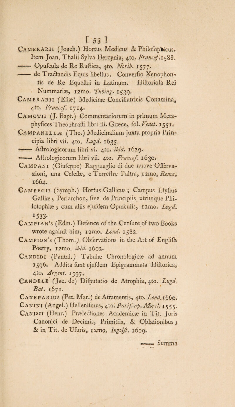 Camerarii (Joach.) Hortus Medicus & PhilofopMcus» Item Joan. Thalii Sylva Hercynia, 4to. Francof. 1588. — Opufcula de Re Ruftica, 4to. Norib. 1577. —— de Tradtandis Equis libellus. Converfio Xenophon¬ tis de Re Equeftri in Latinum. Pliftoriola Rei Nummariae, i2mo. Tubing. 1539. Camerarii fEliae) Medicinae Conciliatricis Conamina^ 4to. Francof 1714. Camotii (J. Bapt.) Commentariorum in primum Meta- phyfices Theophrafti libri iii. Grsece, fol. Venet, 1551. Campanellas (Tho,) Medicinalium juxta propria Prin¬ cipia libri vii. 4to. Lugd. 1635. Aftrologicorum libri vi. 4to. ibid. 1629. — Aftrologicorum libri vii. 4to. Francof 1630. Campani (Giufeppe) Ragguaglio di due nuove Ofterva- zioni, una Cdefte, eTerreftre Paltra, i2mo5 Roma^ 1664. Campegii (Symph.) Hortus Gallicus; Campus Elyfius Galliae; Periarchon, ftve de Principiis utriufque Phi- lofophiae ; cum aliis ejufdem Opufculis, 12010. Lugd» I533- Campian’s (Edrn.) Defence of the Cenfure of two Books wrote againft him, i2mo. Lond. 1582. Campion’s (Thom.J Obfervations in the Art of Englifh Poetry, i2mo. ibid. 1602. Candidi (Pantal.j Tabulae Chronologicae ad annum 1596. Addita funt ejufdem Epigrammata Hiftorica, 4to. Argent. 1597. Candele fjac.de) Difputatio de Atrophia, 4to. Lugd. Bat. 1671. Cane parius (Pet. Mar.) de Atramentis, 4to. Lond. 1660. Canini (Angel.) Hellenifmus, 4to. Parif. ap. Morel. 1555. Canisii (Henr.) Praeledfiones Academicae in Tit. Juris Canonici de Decimis, Primitiis, & Oblationibus | & in Tit. de Ufuris, i2moe Ingoljh 1609. Summa
