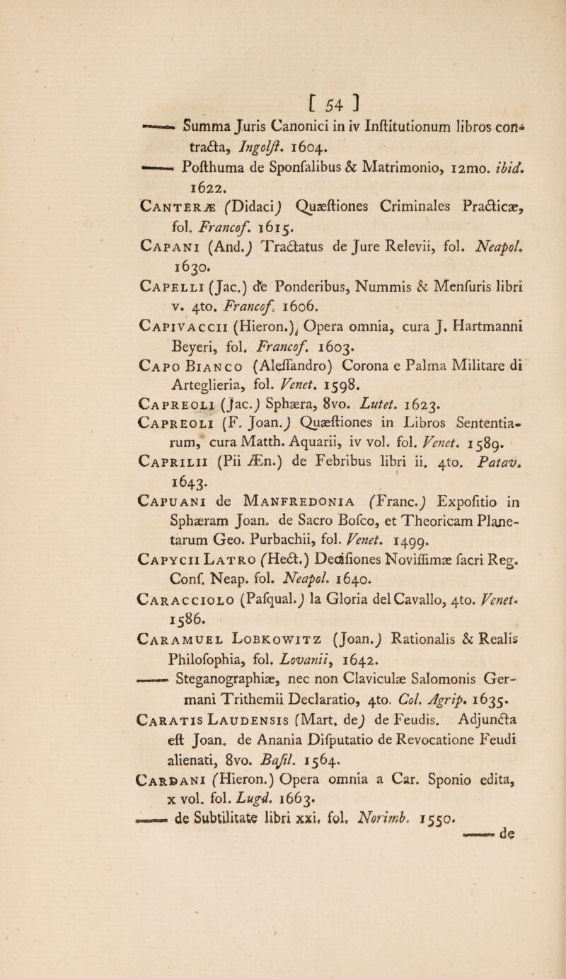 Summa Juris Canonici in iv Inftitutionum libros con^ tracta, Ingoljl. 1604. -.- Pofthuma de Sponfalibus & Matrimonio, i2mo. ibid, 1622. Canterje (Didaci) Quseftiones Criminales Pra&icae, fol. Francof. 1615. Capani (And.J Tra&atus de Jure Relevii, fol. NeapoL 1630. Capelli (Jac.) dfe Ponderibus, Nummis h Menfuris libri v. 4to. Francof 1606. Capivaccii (Hieron.J, Opera omnia, cura J. Hartmanni Beyeri, fol. Francof. 1603. Capo Bianco (AleiTandro) Corona e Palma Militare di Arteglieria, fol. Venet. 1598. Capreoli (Jac.J Sphaera, 8vo. Lutet. 1623. Capreoli (F. Joan.J Quaeftiones in Libros Sententia¬ rum, cura Matth. Aquarii, iv vol. fol. Venet. 1589. Caprilii (Pii iEn.) de Febribus libri ii. 4to. Patav. 1643. Capuani de Manfredonia (Tranc.J Expofitio in Sphaeram Joan. de Sacro Bofco, et Theoricam Plane¬ tarum Geo. Purbachii, fol. Venet. 1499. Capycii Latro (He<5t,) Dedfiones Noviflimae facri Reg. Conf. Neap. fol. NeapoL 1640. Caracciolo (Pafqual.) la Gloria delCavallo, 4to. Venet* 1586. Caramuel Lobkowitz (Joan.J Rationalis & Realis Philofophia, fol, Lovanii, 1642. —— Steganographiae, nec non Claviculae Salomonis Ger¬ mani Trithemii Declaratio, 4to. Coi. Agrip. 1635. Caratis Laudensis (Mart. dej de Feudis. Adjundfa eft Joan. de Anania Difputatio de Revocatione Feudi alienati, 8vo. Bafil. 1564. Carbani (Hieron.) Opera omnia a Car. Sponio edita, x vol. fol. Lugd. 1663. — de Subtilitate libri xxu fole Norimb. 1550.