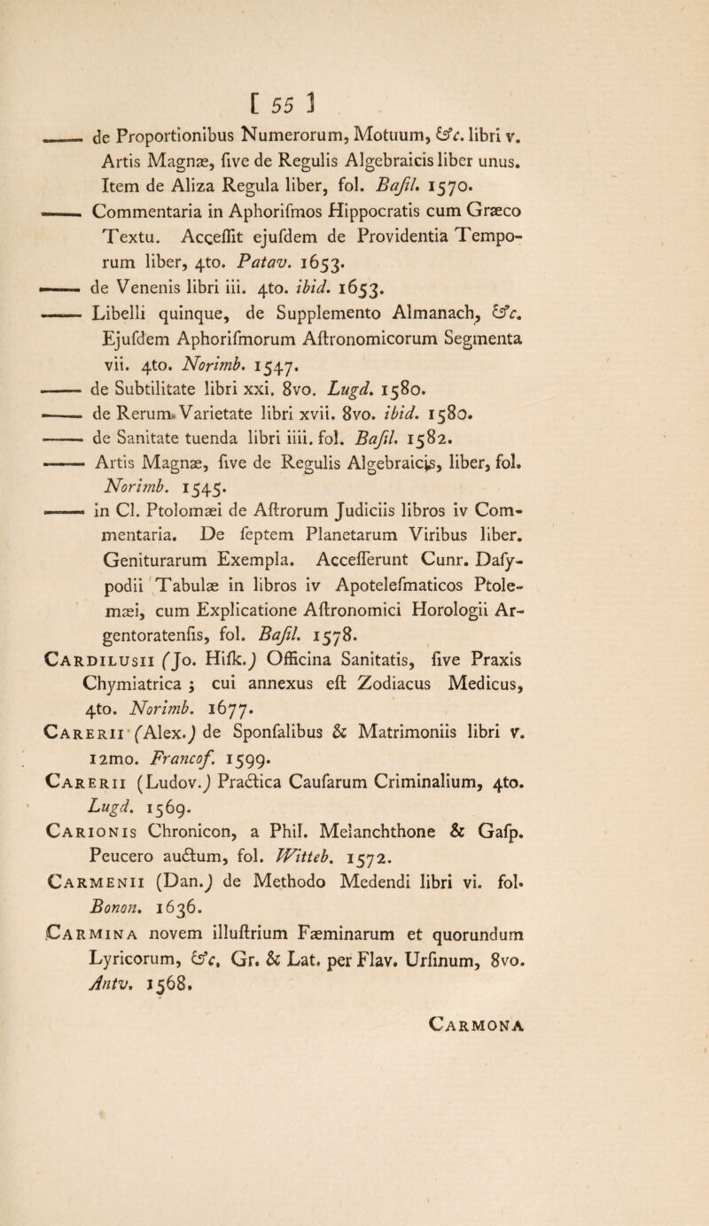 «__ de Proportionibus Numerorum, Motuum, libri v. Artis Magnae, five de Regulis Algebraicis liber unus. Item de Aliza Regula liber, fol. Bafil. 1570. —— Commentaria in Aphorifmos Hippocratis cum Graeco Textu. Accedit ejufdem de Providentia Tempo- rum liber, 4to. Patav. 1653. — de Venenis libri iii. 410. ibid. 1653- —— Libelli quinque, de Supplemento Almanach, &c. Ejufdem Aphorifmorum Aftronomicorum Segmenta vii. 4to. Norimb. 1547. -—- de Subtilitate libri xxi. 8vo. Lugd. 1580. —— de Rerum»Varietate libri xvii. 8vo. ibid. 1580. <—— de Sanitate tuenda libri iiii. fol. Bafil. 1582. -—— Artis Magnae, five de Regulis Algebraicjs, liber, fol. Norimb. 1545. -—— in Cl. Ptolomaei de Aflrorum Judiciis libros iv Com¬ mentaria. De feptem Planetarum Viribus liber. Geniturarum Exempla. Acceflerunt Cunr. Dafy- podii Tabulae in libros iv Apotelefmaticos Ptole¬ maei, cum Explicatione Aftronomici Horologii Ar- gentoratenlis, fol. Bafil. 1578. Cardilusii (Jo. Hifk.J Officina Sanitatis, five Praxis Chymiatrica ; cui annexus eft Zodiacus Medicus, 4to. Norimb. 1677» Carerii fAlex.J de Sponfalibus & Matrimoniis libri v. i2mo. Francof. 1599. Carerii (Ludov.J Praefica Caufarum Criminalium, 4to. Lugd. 1569. Carionis Chronicon, a Phil. Melanchthone & Gafp. Peucero au£fum, fol. Witteb, 1572. Carmenii (Dan.J de Methodo Medendi libri vi. fol» Bonon. 1636. Carmina novem illuftrium Faeminarum et quorundurn Lyricorum, &c. Gr. & Lat. per Flav. Urfinum, 8vo. jfntv, 1568. Carmona