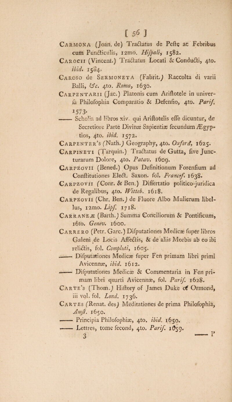 Carmona (Joan. de) Tranatus de Pefte ac Febribus cum Pundticulis, i2mo. Hifpali, 1582. Carocii (Vincent.) Tra£tatus Locati & Condudti, 4to. ibici» 1504, Caroso de Sermoneta (Fabrit.9 Raccolta di varii Balli, &c» 4to. Roma, 1630. Carpentarii (Jac.) Platonis cum Ariflotele in univer- fa Philofophia Comparatio & Defenfio, 4to. PariJ ^573«. —— SchoK-a ad libros xiv» qui Ariftotelis elTe dicuntur, de Secretiore Parte Divinae Sapientis fecundum PEgyp* tios, 4to. ibid. 1572. Carpenter’s (Nath.j Geography, 4to. Oxford, 1625. Carpineti (Tarquin.) Tradtatus de Gutta, fi ve Junc¬ turarum Dolore, 410. Patav. 1609. Carpzovii (Bened.) Opus Definitionum Forenfium ad Conflitutiones Eledt. Saxon, fol. Francof 1638. Carpzovii fConr. & Ben.) Diflertatio politico-juridica de Regalibus, 4to. Witteb. 1618. Carpzovii (Chr. Ben.J de Fluore Albo Mulierum libel¬ lus, i2mo. Lipf 1718. Car r an z iE (Barth.J Summa Conciliorum & Pontificum, i6to. Genev. 1600. Carrero (Petr. Garc.) Difputationes Medicae fuper libros Galeni de Locis AfFedlis, & de aliis Morbis ab eo ibi k J relictis, fol. Compluti, 1605. ,-Difputationes Medicae fuper Fen primam libri primi Avicennae, ibid. 1612. - Difputationes Medicae & Commentaria in Fen pri¬ mam libri quarti Avicennae, fol. Parif. 1628. Carte’s (Thom.J Hiftory of James Duke df Ormond, iii vol. fol. Lond. 1736. CaRtes (Renat, desj Meditationes de prima Philofophia, AmJ}. 1650. ———• Principia Philofophiae, 4to. ibid. 1650. —— Lettres, tome fecond, 410. Parif 1^59. 3
