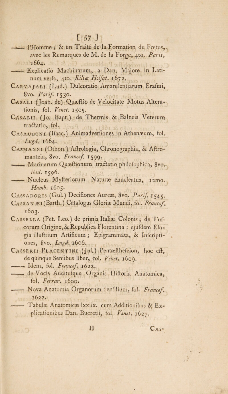 — 1’Homme ; & un Traite de Ia Formation du Foetus,^ avec les Remarques de M. de la Forge, 4to. Paris, 1664. —— Explicatio Machinarum, a Dan. Majore in Lati¬ num verfa, 4to. Kilire Holfat, 1672. Carvajali (Lud.) Dulcoratio Amarulentiarum Erafmi, 8vo. Parif. 1530. Casali (Joan. de) Quseftio de Velocitate Motus Altera- tionis, fol. Venet. 1505. Casalii (Jo. Bapt.) de Thermis & Balneis Veterum tra&atio, fol. Casauboni (Ifaac.) Animadverfiones in Athenaeum, fol. Lugd. 1664. Casmanni (Othon.) Aftrologia, Chronographia, & Aftro- manteia, 8vo. Francof. 1599. —. Marinarum Quaeftionum tradfatio philofophica, 8vo,- ibid. 1596. - Nucleus Myfleriorum Naturae enucleatus, nmo, Hamb. 1605. Cassadoris (Gul.) Decifiones Aureae, 8vo. Parif. 1545. CassaNiEi(Barth.) Catalogus Gloriae Mundi, fol. Francof. 1603. Cassella (Pet. Leo.) de primis Italiae Colonis; de Tuf- corum Origine, & Republica Florentina : ejufdem Elo¬ gia illuftrium Artificum ; Epigrammata, & Inferi pti- ones, 8vo. Lugd. 1606, Casserii Placentini (Jul.) Pentaefthefeion, hoc eft, de quinque Senfibus liber, fol. Venet. 1609. ™ Idem, fol. Francof. 1622. - de Vocis Auditufque Organis Hiftoria Anatomica, fol. Ferrar. 1600. —— Nova Anatomia Organorum Ser.filium, fol. Francof 1622. -—■— Tabulae Anatomicae Ixxiix. cum Additionibus & Ex® plicationibus Dan. Bucretii, fol. Venet. 1627. H Cas-